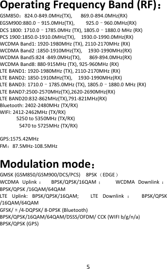5Operating Frequency Band (RF)：GSM850：824.0-849.0MHz(TX), 869.0-894.0MHz(RX)EGSM900:880.0–915.0MHz(TX), 925.0–960.0MHz(RX)DCS 1800: 1710.0–1785.0MHz (TX), 1805.0–1880.0 MHz (RX)PCS 1900:1850.0-1910.0MHz(TX), 1930.0-1990.0MHz(RX)WCDMA Band1: 1920-1980MHz (TX), 2110-2170MHz (RX)WCDMA Band2 :1850-1910MHz(TX), 1930-1990MHz(RX)WCDMA Band5:824 -849.0MHz(TX), 869-894.0MHz(RX)WCDMA Band8: 880-915MHz (TX), 925-960MHz (RX)LTE BAND1: 1920-1980MHz (TX), 2110-2170MHz (RX)LTE BAND2: 1850-1910MHz(TX), 1930-1990MHz(RX)LTE BAND3: 1710.0–1785.0MHz (TX), 1805.0–1880.0 MHz (RX)LTE BAND7:2500-2570MHz(TX),2620-2690MHz(RX)LTE BAND20:832-862MHz(TX),791-821MHz(RX)Bluetooth: 2402-2480MHz (TX/RX)WIFI: 2412-2462MHz (TX/RX)5250 to 5350MHz (TX/RX)5470 to 5725MHz (TX/RX)GPS:1575.42MHzFM：87.5MHz-108.5MHzModulation mode：GMSK (GSM850/GSM900/DCS/PCS) 8PSK（EDGE）WCDMA Uplink ：BPSK/QPSK/16QAM ；WCDMA Downlink ：BPSK/QPSK /16QAM/64QAMLTE Uplink: BPSK/QPSK/16QAM; LTE Downlink ：BPSK/QPSK/16QAM/64QAMGFSK/π/4-DQPSK/ 8-DPSK (Bluetooth)BPSK/QPSK/16QAM/64QAM/DSSS/OFDM/ CCK (WIFI b/g/n/a)BPSK/QPSK (GPS)