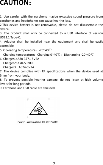 7CAUTION：1. Use careful with the earphone maybe excessive sound pressure fromearphones and headphones can cause hearing loss.2.This device battery is not removable, please do not disassemble thedevice.3. The product shall only be connected to a USB interface of versionUSB3.1 Type-C.4. Adapter shall be installed near the equipment and shall be easilyaccessible.5. Operating temperature：-20~40℃Charging temperature：Charging 0~40℃；Discharging -20~40℃6. Charger1: A88-3771-5V2ACharger2: A70-502000Charger3: A824-5V2A7. The device complies with RF specifications when the device used at5mm from your body.8. To prevent possible hearing damage, do not listen at high volumelevels for long periods.9. Earphone and USB cable are shielded.