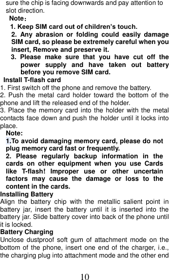 10 sure the chip is facing downwards and pay attention to slot direction. Note：   1. Keep SIM card out of children’s touch. 2.  Any  abrasion  or  folding  could  easily  damage SIM card, so please be extremely careful when you insert, Remove and preserve it. 3.  Please  make  sure  that  you  have  cut  off  the power  supply  and  have  taken  out  battery before you remove SIM card.   Install T-flash card 1. First switch off the phone and remove the battery. 2. Push the  metal card holder  toward the bottom of  the phone and lift the released end of the holder. 3. Place the memory card into the holder with the metal contacts face down and push the holder until it locks into place. Note: 1.To avoid damaging memory card, please do not plug memory card fast or frequently. 2.  Please  regularly  backup  information  in  the cards  on  other  equipment  when  you  use  Cards like  T-flash!  Improper  use  or  other  uncertain factors  may  cause  the  damage  or  loss  to  the content in the cards. Installing Battery Align  the  battery  chip  with  the  metallic  salient  point  in battery  jar,  insert  the  battery  until  it  is  inserted  into  the battery jar. Slide battery cover into back of the phone until it is locked. Battery Charging Unclose  dustproof  soft  gum  of  attachment  mode  on  the bottom of the phone, insert one end of the charger, i.e., the charging plug into attachment mode and the other end 