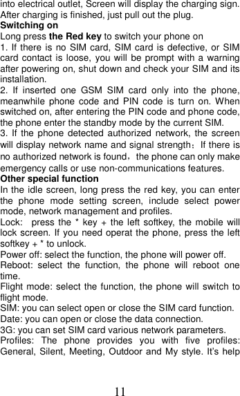 11 into electrical outlet, Screen will display the charging sign. After charging is finished, just pull out the plug. Switching on Long press the Red key to switch your phone on   1. If there is no  SIM card, SIM card is defective, or SIM card contact is loose, you will be prompt with a  warning after powering on, shut down and check your SIM and its installation.   2.  If  inserted  one  GSM  SIM  card  only  into  the  phone, meanwhile  phone  code  and  PIN  code  is  turn  on. When switched on, after entering the PIN code and phone code, the phone enter the standby mode by the current SIM. 3. If the  phone  detected authorized  network, the screen will display network name and signal strength；If there is no authorized network is found，the phone can only make emergency calls or use non-communications features. Other special function In the idle screen, long press the red key, you can enter the  phone  mode  setting  screen,  include  select  power mode, network management and profiles. Lock:    press the * key  + the left softkey, the mobile will lock screen. If you need operat the phone, press the left softkey + * to unlock. Power off: select the function, the phone will power off. Reboot:  select  the  function,  the  phone  will  reboot  one time. Flight mode: select the function, the phone will switch to flight mode. SIM: you can select open or close the SIM card function. Date: you can open or close the data connection. 3G: you can set SIM card various network parameters. Profiles:  The  phone  provides  you  with  five  profiles: General, Silent, Meeting,  Outdoor  and My  style. It’s help 