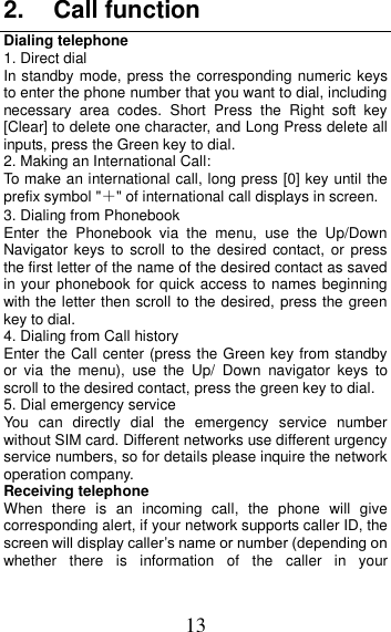 13 2.  Call function Dialing telephone 1. Direct dial In standby mode, press the corresponding numeric keys to enter the phone number that you want to dial, including necessary  area  codes.  Short  Press  the  Right  soft  key [Clear] to delete one character, and Long Press delete all inputs, press the Green key to dial. 2. Making an International Call: To make an international call, long press [0] key until the prefix symbol &quot;＋&quot; of international call displays in screen. 3. Dialing from Phonebook   Enter  the  Phonebook  via  the  menu,  use  the  Up/Down Navigator  keys to scroll to the desired contact,  or  press the first letter of the name of the desired contact as saved in your phonebook for quick access to names beginning with the letter then scroll to the desired, press the green key to dial. 4. Dialing from Call history Enter the Call center (press the Green key from standby or  via  the  menu),  use  the  Up/  Down  navigator  keys  to scroll to the desired contact, press the green key to dial. 5. Dial emergency service You  can  directly  dial  the  emergency  service  number without SIM card. Different networks use different urgency service numbers, so for details please inquire the network operation company. Receiving telephone When  there  is  an  incoming  call,  the  phone  will  give corresponding alert, if your network supports caller ID, the screen will display caller’s name or number (depending on whether  there  is  information  of  the  caller  in  your 