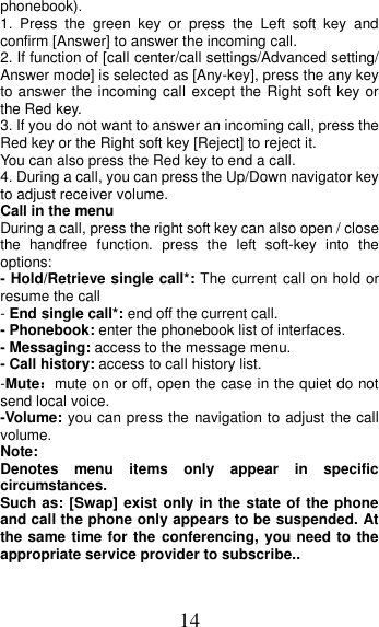 14 phonebook). 1.  Press  the  green  key  or  press  the  Left  soft  key  and confirm [Answer] to answer the incoming call. 2. If function of [call center/call settings/Advanced setting/ Answer mode] is selected as [Any-key], press the any key to answer the incoming call except the Right soft key or the Red key. 3. If you do not want to answer an incoming call, press the Red key or the Right soft key [Reject] to reject it. You can also press the Red key to end a call.   4. During a call, you can press the Up/Down navigator key to adjust receiver volume. Call in the menu During a call, press the right soft key can also open / close the  handfree  function.  press  the  left  soft-key  into  the options: - Hold/Retrieve single call*: The current call on hold or resume the call - End single call*: end off the current call.   - Phonebook: enter the phonebook list of interfaces. - Messaging: access to the message menu. - Call history: access to call history list. -Mute：mute on or off, open the case in the quiet do not send local voice. -Volume: you can press the navigation to adjust the call volume. Note:   Denotes  menu  items  only  appear  in  specific circumstances.   Such as: [Swap] exist only in the state of the phone and call the phone only appears to be suspended. At the same time for the conferencing, you need to the appropriate service provider to subscribe.. 