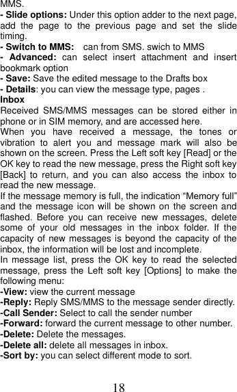 18 MMS. - Slide options: Under this option adder to the next page, add  the  page  to  the  previous  page  and  set  the  slide timing. - Switch to MMS:  can from SMS. swich to MMS -  Advanced:  can  select  insert  attachment  and  insert bookmark option - Save: Save the edited message to the Drafts box - Details: you can view the message type, pages . Inbox Received  SMS/MMS  messages  can  be  stored  either  in phone or in SIM memory, and are accessed here. When  you  have  received  a  message,  the  tones  or vibration  to  alert  you  and  message  mark  will  also  be shown on the screen. Press the Left soft key [Read] or the OK key to read the new message, press the Right soft key [Back]  to  return,  and  you  can  also  access  the  inbox  to read the new message. If the message memory is full, the indication “Memory full” and the message icon will  be shown on the screen and flashed.  Before  you  can  receive  new  messages,  delete some  of  your  old  messages  in  the  inbox  folder.  If  the capacity of new messages is beyond the capacity of the inbox, the information will be lost and incomplete. In message  list,  press  the  OK  key  to  read  the  selected message,  press  the  Left  soft key [Options]  to  make  the following menu:   -View: view the current message -Reply: Reply SMS/MMS to the message sender directly.   -Call Sender: Select to call the sender number -Forward: forward the current message to other number. -Delete: Delete the messages.   -Delete all: delete all messages in inbox. -Sort by: you can select different mode to sort. 