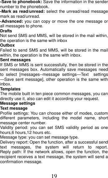 19 -Save to phonebook: Save the information in the sender number to the phonebook. -Mark as read/unread: select the  unread/read message mark as read/unread. -Advanced: you can copy or move the one message or all messages to phone.     Drafts Not send SMS and MMS, will be stored in the mail within, the operation is the same with inbox Outbox Failed to send SMS and MMS, will be stored in the mail within, the operation is the same with inbox. Sent messages If SMS or MMS is sent successfully, then be stored in the sent messages box. Automatically  save messages need to  select  [messages--message  settings—Text    settings —Save sent message], other operation is the same with inbox. Templates The mobile built in ten piece common messages, you can directly use it, also can edit it according your request.   Message settings Text message Profile settings: You can choose either of modes, custom different  parameters,  including  the  model  name,  short message center number. Validity  period:  you  can  set  SMS  validity  period  as  one hours,6 hours,12 hours etc. Message type: you can set message type.   Delivery report: Open the function, after a successful send text  messages,  the  system  will  return  to  report.                 Reply path: If the network allows, open the function, the recipient receives a text message, the system will send a confirmation message. 