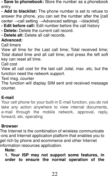 22 - Save to phonebook: Store the number as a phonebook entry. - Add to blacklist: The phone number is set to refuse to answer the phone, you can set the number after the [call center →call setting →Advanced settings →blacklist]   - Edit before call: Edit number before the call history   - Delete: Delete the current call record. - Delete all: Delete all call records. Advanced: Call timers View  all  time  for  the Last call  time;  Total  received  time; Total dialed time and all call time; and press the left soft key can reset all time. Call cost View all call cost for the last call ,total, max .etc, but the function need the network support. Text msg. counter The function will display SIM sent and received message counter.  E-mail Your cell phone for your built-in E-mail function, you do not take  any  action  anywhere  to  view  internal  documents, e-mail  through  the  mobile  network,  approval,  reply, forward, etc. operating  Browser The Internet is the combination of wireless communicate -ons and Internet application platform that enables you to get rich by phone and ecommerce and other Internet information resources application. Note: 1.  Your  ISP  may  not  support  some  features,  in order  to  ensure  the  normal  operation  of  the 