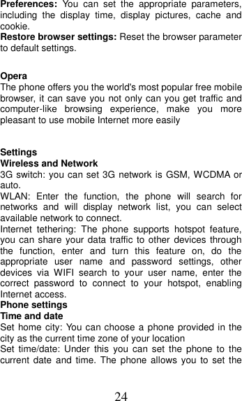 24 Preferences:  You  can  set  the  appropriate  parameters, including  the  display  time,  display  pictures,  cache  and cookie. Restore browser settings: Reset the browser parameter to default settings.  Opera   The phone offers you the world&apos;s most popular free mobile browser, it can save you not only can you get traffic and computer-like  browsing  experience,  make  you  more pleasant to use mobile Internet more easily  Settings                                        Wireless and Network 3G switch: you can set 3G network is GSM, WCDMA or auto. WLAN:  Enter  the  function,  the  phone  will  search  for networks  and  will  display  network  list,  you  can  select available network to connect. Internet  tethering:  The  phone  supports  hotspot  feature, you can share your data traffic to other devices through the  function,  enter  and  turn  this  feature  on,  do  the appropriate  user  name  and  password  settings,  other devices  via  WIFI  search  to  your  user  name,  enter  the correct  password  to  connect  to  your  hotspot,  enabling Internet access. Phone settings Time and date Set home city: You can choose a phone provided in the city as the current time zone of your location Set  time/date:  Under  this  you  can  set  the  phone  to  the current date and time. The  phone allows  you to set the 