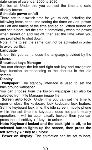 25 date range of calendar 2000 to 2030. Set format:  Under  this  you  can  set  the  time  and  date display format Schedule power on/off There are four switch time for you to edit, including the following items each time setting the timer on / off, power on / off and timing of the time and so on. When turned on and set to boot, set the time automatically when the power; when turned on and set off, then set the time when you are prompted to shut down. Note: Time to set the same, can not be activated in order to avoid conflict. Language   Under this you can choose the language provided by the phone. Shourtcut keys Manager You can change the left and right soft key and navigation keys  function  corresponding  to  the  shortcut  in  the  idle screen. Display Wallpaper:  The  standby  interface  is  used  to  set  the background wallpaper. You  can  choose  from  the built-in wallpaper  can  also  be selected from File Manager image file. Screen  auto  lock:  Under  this  you  can  set  the time  to open  or  close  the  keyboard  lock  keyboard  lock  feature. Set the keyboard lock time, the idle screen, mobile phone within  the  set  time  the  keyboard  does  not  perform  any operation,  it  will  be  automatically  locked,  then  you  can press the left softkey + * key    to unlock. Note: Keyboard locked and the backlight is off, to be selected button lights  up  the screen, then press the left softkey + * key to unlock Power  on  display:  The  animation  can  be  set  to  boot, 