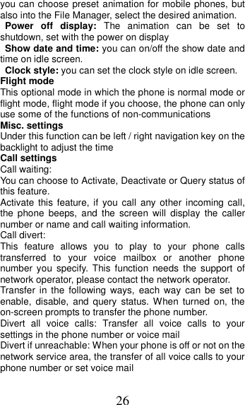 26 you can choose preset animation for mobile phones, but also into the File Manager, select the desired animation. Power  off  display:  The  animation  can  be  set  to shutdown, set with the power on display Show date and time: you can on/off the show date and time on idle screen. Clock style: you can set the clock style on idle screen. Flight mode This optional mode in which the phone is normal mode or flight mode, flight mode if you choose, the phone can only use some of the functions of non-communications Misc. settings Under this function can be left / right navigation key on the backlight to adjust the time                                                           Call settings Call waiting: You can choose to Activate, Deactivate or Query status of this feature.   Activate  this feature,  if  you call  any other  incoming call, the  phone  beeps,  and  the  screen  will  display  the  caller number or name and call waiting information. Call divert: This  feature  allows  you  to  play  to  your  phone  calls transferred  to  your  voice  mailbox  or  another  phone number  you  specify.  This  function  needs  the  support  of network operator, please contact the network operator.   Transfer  in  the  following  ways,  each  way  can  be  set  to enable,  disable,  and  query  status.  When  turned  on,  the on-screen prompts to transfer the phone number. Divert  all  voice  calls:  Transfer  all  voice  calls  to  your settings in the phone number or voice mail   Divert if unreachable: When your phone is off or not on the network service area, the transfer of all voice calls to your phone number or set voice mail 