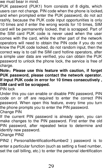 29 we must bear in mind.   PUK  password  (PUK1)  from  consists  of  8  digits,  which users can not change. PIN code when the phone is locked, and when prompted enter the PUK password, do not act rashly, because the PUK code input opportunities is only 10 times and if enter the wrong words for 10 times, SIM card will be permanently locked, that is scrapped. Part of the  SIM  card  PUK  code  is  never  used  when  the  user comes with the card, while the other part of the network operators will need to obtain the PIN  code if you do not know the PUK code locked, do not random input, then the correct way is to call the SIM card hotline operators, after a simple user data are verified, you can obtain the PUK password to unlock the phone lock, the service is free of charge. Note：Please  use  this  feature  with  caution,  if  forget PUK password, please contact the network operator. If input PUK code in error for 10 times consecutively , SIM card will be scrapped. PIN lock Under this you can enable or disable PIN password, PIN code  on  or  off  are  required  to  enter  the  correct  PIN password. When  open  this  feature,  every  time  you turn the phone prompts you to enter the PIN password. Change PIN If  the  current  PIN  password  is  already  open,  you  can make  changes  to  the  PIN  password.  First  enter  the  old PIN  password,  after  repeated  twice  to  determine  and identify new password. Change PIN2 PIN2（PersonalIdentificationNumber2 ）password  is to enter a particular function (such as setting a fixed number, set the call billing, etc.) to enter the personal identification 