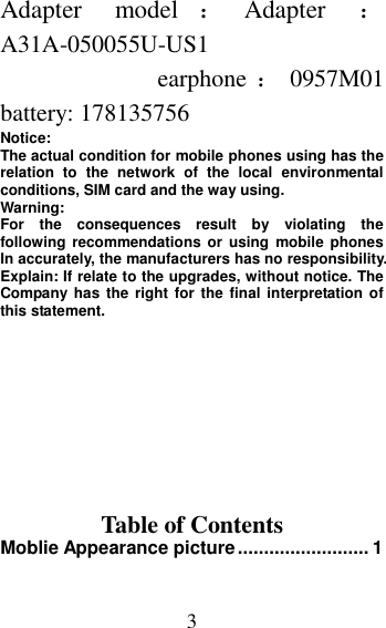 3 Adapter  model ：Adapter  ：A31A-050055U-US1   earphone ：0957M01   battery: 178135756 Notice:   The actual condition for mobile phones using has the relation  to  the  network  of  the  local  environmental conditions, SIM card and the way using. Warning:   For  the  consequences  result  by  violating  the following  recommendations  or  using  mobile  phones In accurately, the manufacturers has no responsibility. Explain: If relate to the upgrades, without notice. The Company has the right for  the final interpretation of this statement.       Table of Contents Moblie Appearance picture ......................... 1 