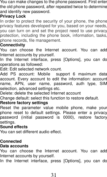 31 You can make changes to the phone password. First enter the old phone password, after repeated twice to determine and identify new password. Privacy Lock In order to protect the security of your phone, the phone privacy features developed for you, based on your needs, you can turn on and set the project need to  use privacy protection, including  the  phone book, information, tasks, phone records, file management. Connectivity You  can  choose  the  Internet  account.  You  can  add Internet accounts by yourself.   In  the  Internet  interface,  press  [Options],  you  can  do operations as followed:   Edit: Edit selected network count. Add  PS  account:  Mobile    support  6  maximum  data account.  Every  account  to  edit  the  information:  account name,  APN,  user  name,  password,  auth  type,  SIM selection, advanced settings etc. Delete: delete the selected Internet account Change default: select this function to restore default. Restore factory settings Reset  the  parameter  value  mobile  phone,  make  your phone  reset  to  default  settings.  Please  enter  a  privacy password  (initial  password  is  0000),  restore  factory settings. Sound effects You can set different audio effect.  Connected Data accounts You  can  choose  the  Internet  account.  You  can  add Internet accounts by yourself.   In  the  Internet  interface,  press  [Options],  you  can  do 