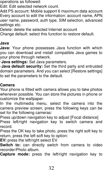 32 operations as followed:   Edit: Edit selected network count. Add PS account: Mobile support 6 maximum data account. Every account to edit the information: account name, APN, user name, password, auth type, SIM selection, advanced settings etc. Delete: delete the selected Internet account Change default: select this function to restore default.    Java Java:  Your  phone  possesses  Java  function  with  which you can download and install compatible Java games to your phone through network.   ·Java settings: Set Java parameters. ·Java default security: Set the third party and entrusted domain parameters. And you can select [Restore settings] to set the parameters to the default.  Camera Your phone is fitted with camera allows you to take photos whenever possible. You can store the pictures in phone or customize the wallpaper. In  the  multimedia  menu,  select  the  camera  into  the camera preview screen, press the following keys can be set for the following cameras: Press up/down navigation key to adjust [Focal distance] Press  left/right  navigation  key  to  switch  camera  and record. Press the OK key to take photo, press the right soft key to return, press the left soft key to option: EV: press the left/right select EV. Switch  to:  can  directly  switch  from  camera  to  video recorder/Photo album.   Capture  mode:  press  the  left/right  navigation  key  to 