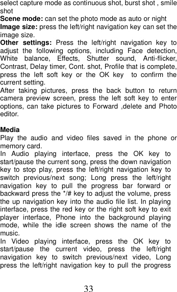 33 select capture mode as continuous shot, burst shot , smile shot   Scene mode: can set the photo mode as auto or night Image size: press the left/right navigation key can set the image size. Other settings:  Press  the  left/right  navigation  key  to adjust  the  following  options,  including  Face  detection, White  balance,  Effects,  Shutter  sound,  Anti-flicker, Contrast, Delay timer, Cont. shot, Profile that is complete, press  the  left  soft  key  or  the  OK  key    to  confirm  the current setting.   After  taking  pictures,  press  the  back  button  to  return camera  preview  screen,  press  the  left  soft  key  to  enter options, can take pictures to Forward  ,delete  and Photo editor.    Media Play  the  audio  and  video  files  saved  in  the  phone  or memory card. In  Audio  playing  interface,  press  the  OK  key  to start/pause the current song, press the down navigation key  to  stop  play,  press  the  left/right  navigation  key  to switch  previous/next  song;  Long  press  the  left/right navigation  key  to  pull  the  progress  bar  forward  or backward press the */# key to adjust the volume, press the up navigation key into the audio file list. In playing interface, press the red key or the right soft key to exit player  interface,  Phone  into  the  background  playing mode,  while  the  idle  screen  shows  the  name  of  the music. In  Video  playing  interface,  press  the  OK  key  to start/pause  the  current  video,  press  the  left/right navigation  key  to  switch  previous/next  video,  Long press  the  left/right  navigation  key  to  pull  the  progress 
