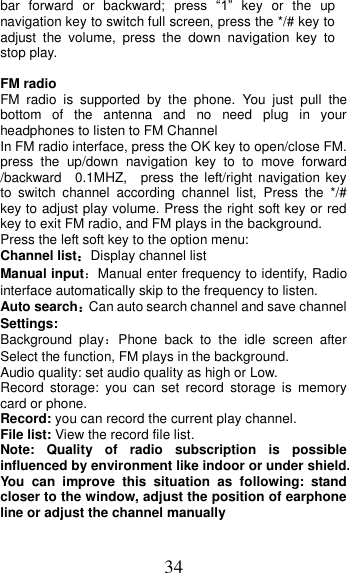 34 bar  forward  or  backward;  press  “1”  key  or  the  up navigation key to switch full screen, press the */# key to adjust  the  volume,  press  the  down  navigation  key  to stop play.  FM radio FM  radio  is  supported  by  the  phone.  You  just  pull  the bottom  of  the  antenna  and  no  need  plug  in  your headphones to listen to FM Channel   In FM radio interface, press the OK key to open/close FM. press  the  up/down  navigation  key  to  to  move  forward /backward    0.1MHZ,    press  the left/right navigation key to  switch  channel  according  channel  list,  Press  the  */#   key to adjust play volume. Press the right soft key or red key to exit FM radio, and FM plays in the background. Press the left soft key to the option menu: Channel list：Display channel list Manual input：Manual enter frequency to identify, Radio interface automatically skip to the frequency to listen. Auto search：Can auto search channel and save channel Settings: Background  play：Phone  back  to  the  idle  screen  after Select the function, FM plays in the background. Audio quality: set audio quality as high or Low. Record  storage:  you  can  set  record  storage  is  memory card or phone. Record: you can record the current play channel. File list: View the record file list. Note:  Quality  of  radio  subscription  is  possible influenced by environment like indoor or under shield. You  can  improve  this  situation  as  following:  stand closer to the window, adjust the position of earphone line or adjust the channel manually 