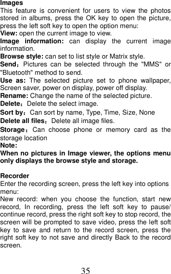 35  Images   This  feature  is  convenient  for  users  to  view  the photos stored in albums, press the OK  key to open the picture, press the left soft key to open the option menu: View: open the current image to view. Image  information:  can  display  the  current  image information. Browse style: can set to list style or Matrix style. Send：Pictures  can  be  selected  through  the  &quot;MMS&quot;  or &quot;Bluetooth&quot; method to send. Use  as:  The  selected  picture  set  to  phone  wallpaper, Screen saver, power on display, power off display. Rename: Change the name of the selected picture. Delete：Delete the select image. Sort by：Can sort by name, Type, Time, Size, None Delete all files：Delete all image files. Storage：Can  choose  phone  or  memory  card  as  the storage location Note:   When no pictures in Image viewer, the options menu only displays the browse style and storage.  Recorder Enter the recording screen, press the left key into options menu: New  record:  when  you  choose  the  function,  start  new record,  In  recording,  press  the  left  soft  key  to  pause/ continue record, press the right soft key to stop record, the screen will be prompted to save video, press the left soft key  to  save  and  return  to  the  record  screen,  press  the right soft key to not save and directly Back to the record screen. 