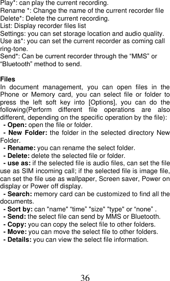 36 Play*: can play the current recording. Rename *: Change the name of the current recorder file Delete*: Delete the current recording. List: Display recorder files list Settings: you can set storage location and audio quality. Use as*: you can set the current recorder as coming call ring-tone. Send*: Can be current recorder through the “MMS” or “Bluetooth” method to send.  Files   In  document  management,  you  can  open  files  in  the   Phone  or  Memory  card,  you  can  select  file  or  folder  to press  the  left  soft  key  into  [Options],  you  can  do  the following(Perform  different  file  operations  are  also different, depending on the specific operation by the file):   - Open: open the file or folder. - New Folder: the folder in the selected directory New Folder. - Rename: you can rename the select folder. - Delete: delete the selected file or folder.   - use as: if the selected file is audio files, can set the file use as SIM incoming call; if the selected file is image file, can set the file use as wallpaper, Screen saver, Power on display or Power off display.     - Search: memory card can be customized to find all the documents.   - Sort by: can &quot;name&quot; “time” &quot;size&quot; &quot;type&quot; or “none” . - Send: the select file can send by MMS or Bluetooth. - Copy: you can copy the select file to other folders. - Move: you can move the select file to other folders. - Details: you can view the select file information. 