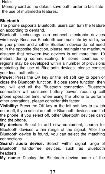 37 Note:   Memory card as the default save path, order to facilitate the use of multimedia features.  Bluetooth The phone supports Bluetooth, users can turn the feature on according to demand.   Bluetooth  technology  can  connect  electronic  devices wirelessly. Because Bluetooth communicate by radio, so in your phone and another Bluetooth device do not need to in the opposite direction, please maintain the maximum distance that  between  two  devices  is  not  more  than  10 meters  during  communicating.  In  some  countries  or regions may be developed within a number of provisions restricting  the  use  of  Bluetooth  devices,  please  contact your local authorities.   Power: Press the OK key or the left soft key to open or close the Bluetooth function. If close some function, then you  will  end  all  the  Bluetooth  connection.  Bluetooth connection  will  consume  battery  power,  reducing  cell phone operation time, when  using the phone to  perform other operations, please consider this factor. Visibility: Press the OK key or the left soft key to switch on or off, if you select on, other Bluetooth devices can find the phone; if you select off, other Bluetooth devices can’t find the phone. My  device:  Select  to  add  new  equipment,  search  for Bluetooth  devices  within  range  of  the  signal.  After  the Bluetooth  device  is  found,  you  can  select  the  matching connections. Search  audio  device:  Search  within  signal  range  of Bluetooth  hands-free  devices,  such  as  Bluetooth headsets. My  name:  Display  the  Bluetooth  device  name  of  the 