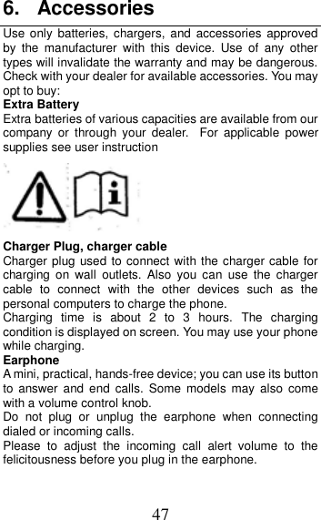 47 6.  Accessories Use only batteries, chargers, and accessories  approved by  the  manufacturer  with  this  device.  Use  of  any  other types will invalidate the warranty and may be dangerous. Check with your dealer for available accessories. You may opt to buy: Extra Battery Extra batteries of various capacities are available from our company  or  through  your  dealer. For  applicable  power supplies see user instruction  Charger Plug, charger cable Charger plug used to connect with the charger cable for charging  on  wall  outlets.  Also  you  can  use  the  charger cable  to  connect  with  the  other  devices  such  as  the personal computers to charge the phone.     Charging  time  is  about  2  to  3  hours.  The  charging condition is displayed on screen. You may use your phone while charging. Earphone A mini, practical, hands-free device; you can use its button to  answer and end  calls.  Some  models  may  also  come with a volume control knob.   Do  not  plug  or  unplug  the  earphone  when  connecting dialed or incoming calls. Please  to  adjust  the  incoming  call  alert  volume  to  the felicitousness before you plug in the earphone. 