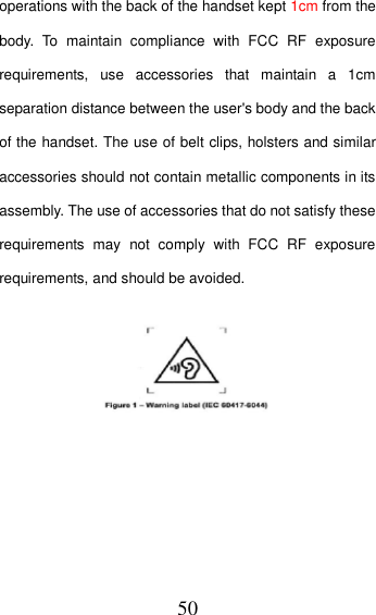 50 operations with the back of the handset kept 1cm from the body.  To  maintain  compliance  with  FCC  RF  exposure requirements,  use  accessories  that  maintain  a  1cm separation distance between the user&apos;s body and the back of the handset. The use of belt clips, holsters and similar accessories should not contain metallic components in its assembly. The use of accessories that do not satisfy these requirements  may  not  comply  with  FCC  RF  exposure requirements, and should be avoided.   