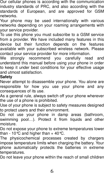6 Our cellular phones is according with the communication industry  standards of PRC,  and  also  according  with  the standards  of  European,  and  are  approved  for  GSM networks. Your  phone  may  be  used  internationally  with  various networks depending on your roaming arrangements with your service provider. To use this phone you must subscribe to a GSM service from a provider. We have included many features in this device  but  their  function  depends  on  the  features available  with  your  subscribed  wireless  network.  Please contact your service provider for more information. We  strongly  recommend  you  carefully  read  and understand this manual before using your phone in order to keep it under  best conditions for your effective usage and utmost satisfaction. Safety Never attempt to disassemble your phone. You alone are responsible  for  how  you  use  your  phone  and  any consequences of its use. As a general rule, always switch off your phone wherever the use of a phone is prohibited. Use of your phone is subject to safety measures designed to protect users and their environment. Do  not  use  your  phone  in  damp  areas  (bathroom, swimming  pool…).  Protect  it  from  liquids  and  other moisture. Do not expose your phone to extreme temperatures lower than - 10°C and higher than + 40°C. The  physicochemical  processes  created  by  chargers impose temperature limits when charging the battery. Your phone  automatically  protects  the  batteries  in  extreme temperatures. Do not leave your phone within the reach of small children 