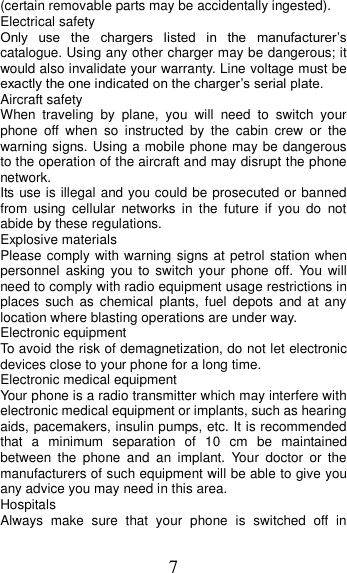 7 (certain removable parts may be accidentally ingested). Electrical safety Only  use  the  chargers  listed  in  the  manufacturer’s catalogue. Using any other charger may be dangerous; it would also invalidate your warranty. Line voltage must be exactly the one indicated on the charger’s serial plate. Aircraft safety When  traveling  by  plane,  you  will  need  to  switch  your phone  off  when  so  instructed  by  the  cabin  crew  or  the warning signs. Using a mobile phone may be dangerous to the operation of the aircraft and may disrupt the phone network. Its use is illegal and you could be prosecuted or banned from  using  cellular  networks  in  the  future  if  you  do  not abide by these regulations. Explosive materials Please comply with warning signs at petrol station when personnel  asking you to switch your phone off.  You  will need to comply with radio equipment usage restrictions in places  such  as  chemical  plants,  fuel  depots  and  at  any location where blasting operations are under way. Electronic equipment To avoid the risk of demagnetization, do not let electronic devices close to your phone for a long time. Electronic medical equipment Your phone is a radio transmitter which may interfere with electronic medical equipment or implants, such as hearing aids, pacemakers, insulin pumps, etc. It is recommended that  a  minimum  separation  of  10  cm  be  maintained between  the  phone  and  an  implant.  Your  doctor  or  the manufacturers of such equipment will be able to give you any advice you may need in this area.   Hospitals Always  make  sure  that  your  phone  is  switched  off  in 