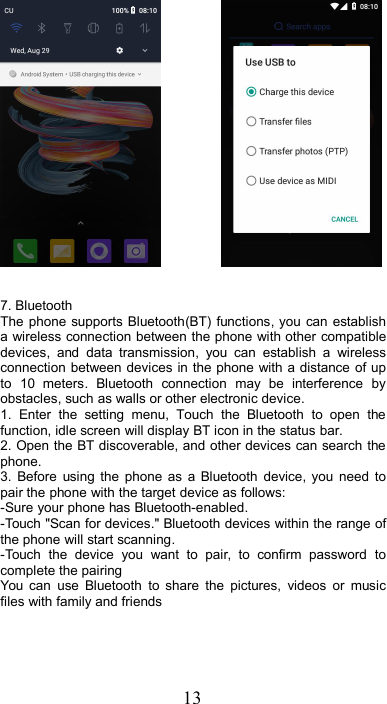 137. BluetoothThe phone supports Bluetooth(BT) functions, you can establisha wireless connection between the phone with other compatibledevices, and data transmission, you can establish a wirelessconnection between devices in the phone with a distance of upto 10 meters. Bluetooth connection may be interference byobstacles, such as walls or other electronic device.1. Enter the setting menu, Touch the Bluetooth to open thefunction, idle screen will display BT icon in the status bar.2. Open the BT discoverable, and other devices can search thephone.3. Before using the phone as a Bluetooth device, you need topair the phone with the target device as follows:-Sure your phone has Bluetooth-enabled.-Touch &quot;Scan for devices.&quot; Bluetooth devices within the range ofthe phone will start scanning.-Touch the device you want to pair, to confirm password tocomplete the pairingYou can use Bluetooth to share the pictures, videos or musicfiles with family and friends