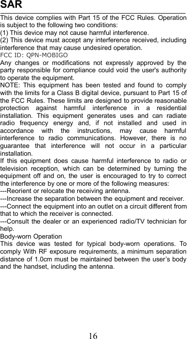 16SARThis device complies with Part 15 of the FCC Rules. Operationis subject to the following two conditions:(1) This device may not cause harmful interference.(2) This device must accept any interference received, includinginterference that may cause undesired operation.FCC ID: QPN-MOBIGOAny changes or modifications not expressly approved by theparty responsible for compliance could void the user&apos;s authorityto operate the equipment.NOTE: This equipment has been tested and found to complywith the limits for a Class B digital device, pursuant to Part 15 ofthe FCC Rules. These limits are designed to provide reasonableprotection against harmful interference in a residentialinstallation. This equipment generates uses and can radiateradio frequency energy and, if not installed and used inaccordance with the instructions, may cause harmfulinterference to radio communications. However, there is noguarantee that interference will not occur in a particularinstallation.If this equipment does cause harmful interference to radio ortelevision reception, which can be determined by turning theequipment off and on, the user is encouraged to try to correctthe interference by one or more of the following measures:---Reorient or relocate the receiving antenna.---Increase the separation between the equipment and receiver.---Connect the equipment into an outlet on a circuit different fromthat to which the receiver is connected.---Consult the dealer or an experienced radio/TV technician forhelp.Body-worn OperationThis device was tested for typical body-worn operations. Tocomply With RF exposure requirements, a minimum separationdistance of 1.0cm must be maintained between the user’s bodyand the handset, including the antenna.