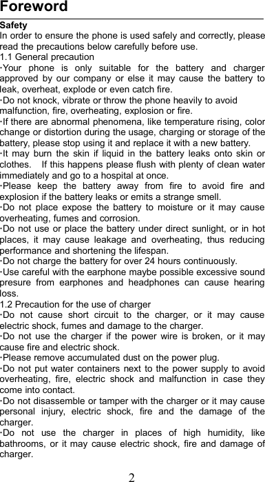 2ForewordSafetyIn order to ensure the phone is used safely and correctly, pleaseread the precautions below carefully before use.1.1 General precaution·Your phone is only suitable for the battery and chargerapproved by our company or else it may cause the battery toleak, overheat, explode or even catch fire.·Do not knock, vibrate or throw the phone heavily to avoidmalfunction, fire, overheating, explosion or fire.·If there are abnormal phenomena, like temperature rising, colorchange or distortion during the usage, charging or storage of thebattery, please stop using it and replace it with a new battery.·It may burn the skin if liquid in the battery leaks onto skin orclothes. If this happens please flush with plenty of clean waterimmediately and go to a hospital at once.·Please keep the battery away from fire to avoid fire andexplosion if the battery leaks or emits a strange smell.·Do not place expose the battery to moisture or it may causeoverheating, fumes and corrosion.·Do not use or place the battery under direct sunlight, or in hotplaces, it may cause leakage and overheating, thus reducingperformance and shortening the lifespan.·Do not charge the battery for over 24 hours continuously.·Use careful with the earphone maybe possible excessive soundpresure from earphones and headphones can cause hearingloss.1.2 Precaution for the use of charger·Do not cause short circuit to the charger, or it may causeelectric shock, fumes and damage to the charger.·Do not use the charger if the power wire is broken, or it maycause fire and electric shock.·Please remove accumulated dust on the power plug.·Do not put water containers next to the power supply to avoidoverheating, fire, electric shock and malfunction in case theycome into contact.·Do not disassemble or tamper with the charger or it may causepersonal injury, electric shock, fire and the damage of thecharger.·Do not use the charger in places of high humidity, likebathrooms, or it may cause electric shock, fire and damage ofcharger.