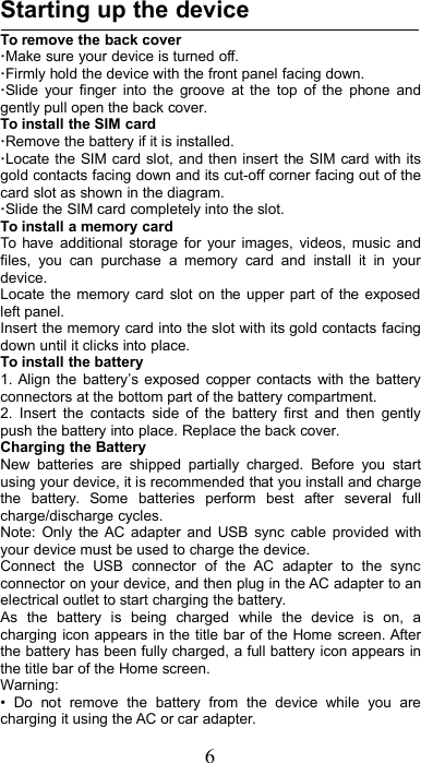 6Starting up the deviceTo remove the back cover·Make sure your device is turned off.·Firmly hold the device with the front panel facing down.·Slide your finger into the groove at the top of the phone andgently pull open the back cover.To install the SIM card·Remove the battery if it is installed.·Locate the SIM card slot, and then insert the SIM card with itsgold contacts facing down and its cut-off corner facing out of thecard slot as shown in the diagram.·Slide the SIM card completely into the slot.To install a memory cardTo have additional storage for your images, videos, music andfiles, you can purchase a memory card and install it in yourdevice.Locate the memory card slot on the upper part of the exposedleft panel.Insert the memory card into the slot with its gold contacts facingdown until it clicks into place.To install the battery1. Align the battery’s exposed copper contacts with the batteryconnectors at the bottom part of the battery compartment.2. Insert the contacts side of the battery first and then gentlypush the battery into place. Replace the back cover.Charging the BatteryNew batteries are shipped partially charged. Before you startusing your device, it is recommended that you install and chargethe battery. Some batteries perform best after several fullcharge/discharge cycles.Note: Only the AC adapter and USB sync cable provided withyour device must be used to charge the device.Connect the USB connector of the AC adapter to the syncconnector on your device, and then plug in the AC adapter to anelectrical outlet to start charging the battery.As the battery is being charged while the device is on, acharging icon appears in the title bar of the Home screen. Afterthe battery has been fully charged, a full battery icon appears inthe title bar of the Home screen.Warning:• Do not remove the battery from the device while you arecharging it using the AC or car adapter.