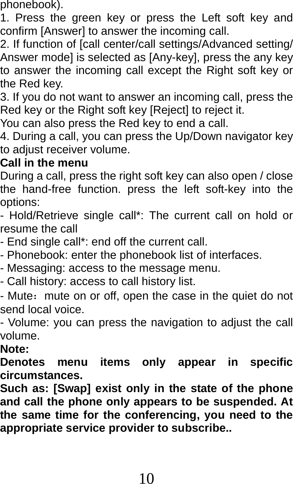 10 phonebook). 1. Press the green key or press the Left soft key and confirm [Answer] to answer the incoming call. 2. If function of [call center/call settings/Advanced setting/ Answer mode] is selected as [Any-key], press the any key to answer the incoming call except the Right soft key or the Red key. 3. If you do not want to answer an incoming call, press the Red key or the Right soft key [Reject] to reject it. You can also press the Red key to end a call.   4. During a call, you can press the Up/Down navigator key to adjust receiver volume. Call in the menu During a call, press the right soft key can also open / close the hand-free function. press the left soft-key into the options: - Hold/Retrieve single call*: The current call on hold or resume the call - End single call*: end off the current call.   - Phonebook: enter the phonebook list of interfaces. - Messaging: access to the message menu. - Call history: access to call history list. - Mute：mute on or off, open the case in the quiet do not send local voice. - Volume: you can press the navigation to adjust the call volume. Note:  Denotes menu items only appear in specific circumstances.  Such as: [Swap] exist only in the state of the phone and call the phone only appears to be suspended. At the same time for the conferencing, you need to the appropriate service provider to subscribe.. 