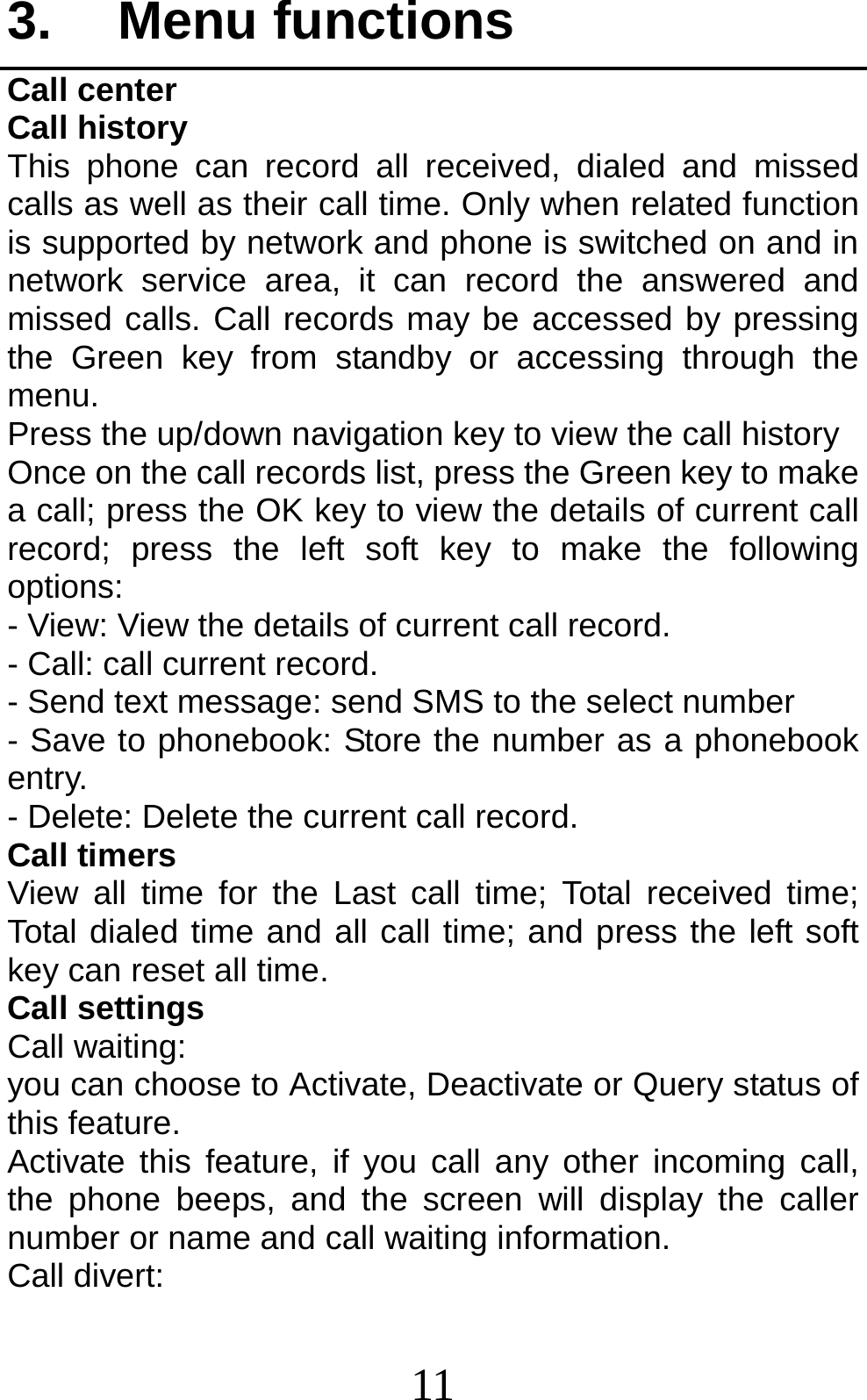 11 3. Menu functions Call center Call history This phone can record all received, dialed and missed calls as well as their call time. Only when related function is supported by network and phone is switched on and in network service area, it can record the answered and missed calls. Call records may be accessed by pressing the Green key from standby or accessing through the menu.  Press the up/down navigation key to view the call history Once on the call records list, press the Green key to make a call; press the OK key to view the details of current call record; press the left soft key to make the following options: - View: View the details of current call record. - Call: call current record. - Send text message: send SMS to the select number - Save to phonebook: Store the number as a phonebook entry. - Delete: Delete the current call record. Call timers View all time for the Last call time; Total received time; Total dialed time and all call time; and press the left soft key can reset all time. Call settings Call waiting: you can choose to Activate, Deactivate or Query status of this feature.   Activate this feature, if you call any other incoming call, the phone beeps, and the screen will display the caller number or name and call waiting information. Call divert: 