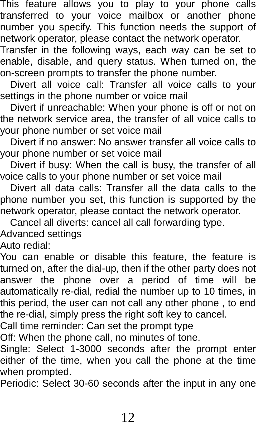 12 This feature allows you to play to your phone calls transferred to your voice mailbox or another phone number you specify. This function needs the support of network operator, please contact the network operator.   Transfer in the following ways, each way can be set to enable, disable, and query status. When turned on, the on-screen prompts to transfer the phone number.   Divert all voice call: Transfer all voice calls to your settings in the phone number or voice mail      Divert if unreachable: When your phone is off or not on the network service area, the transfer of all voice calls to your phone number or set voice mail     Divert if no answer: No answer transfer all voice calls to your phone number or set voice mail   Divert if busy: When the call is busy, the transfer of all voice calls to your phone number or set voice mail   Divert all data calls: Transfer all the data calls to the phone number you set, this function is supported by the network operator, please contact the network operator.     Cancel all diverts: cancel all call forwarding type. Advanced settings Auto redial: You can enable or disable this feature, the feature is turned on, after the dial-up, then if the other party does not answer the phone over a period of time will be automatically re-dial, redial the number up to 10 times, in this period, the user can not call any other phone , to end the re-dial, simply press the right soft key to cancel. Call time reminder: Can set the prompt type   Off: When the phone call, no minutes of tone.   Single: Select 1-3000 seconds after the prompt enter either of the time, when you call the phone at the time when prompted.   Periodic: Select 30-60 seconds after the input in any one 
