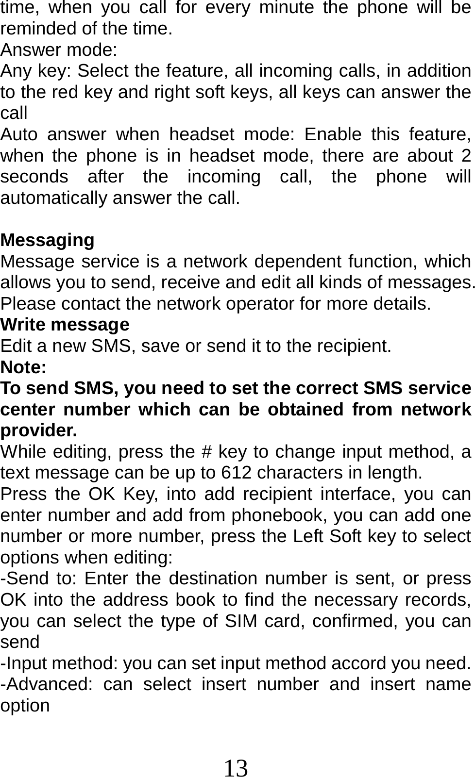 13 time, when you call for every minute the phone will be reminded of the time. Answer mode: Any key: Select the feature, all incoming calls, in addition to the red key and right soft keys, all keys can answer the call Auto answer when headset mode: Enable this feature, when the phone is in headset mode, there are about 2 seconds after the incoming call, the phone will automatically answer the call.  Messaging Message service is a network dependent function, which allows you to send, receive and edit all kinds of messages. Please contact the network operator for more details. Write message Edit a new SMS, save or send it to the recipient. Note:  To send SMS, you need to set the correct SMS service center number which can be obtained from network provider. While editing, press the # key to change input method, a text message can be up to 612 characters in length.   Press the OK Key, into add recipient interface, you can enter number and add from phonebook, you can add one number or more number, press the Left Soft key to select options when editing: -Send to: Enter the destination number is sent, or press OK into the address book to find the necessary records, you can select the type of SIM card, confirmed, you can send -Input method: you can set input method accord you need. -Advanced: can select insert number and insert name  option 