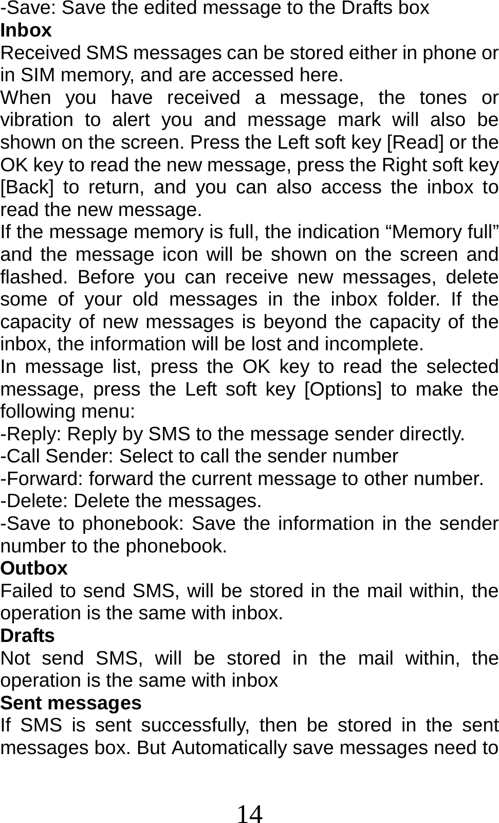 14 -Save: Save the edited message to the Drafts box Inbox Received SMS messages can be stored either in phone or in SIM memory, and are accessed here. When you have received a message, the tones or vibration to alert you and message mark will also be shown on the screen. Press the Left soft key [Read] or the OK key to read the new message, press the Right soft key [Back] to return, and you can also access the inbox to read the new message. If the message memory is full, the indication “Memory full” and the message icon will be shown on the screen and flashed. Before you can receive new messages, delete some of your old messages in the inbox folder. If the capacity of new messages is beyond the capacity of the inbox, the information will be lost and incomplete. In message list, press the OK key to read the selected message, press the Left soft key [Options] to make the following menu:   -Reply: Reply by SMS to the message sender directly.   -Call Sender: Select to call the sender number -Forward: forward the current message to other number. -Delete: Delete the messages.   -Save to phonebook: Save the information in the sender number to the phonebook. Outbox Failed to send SMS, will be stored in the mail within, the operation is the same with inbox. Drafts Not send SMS, will be stored in the mail within, the operation is the same with inbox Sent messages If SMS is sent successfully, then be stored in the sent messages box. But Automatically save messages need to 