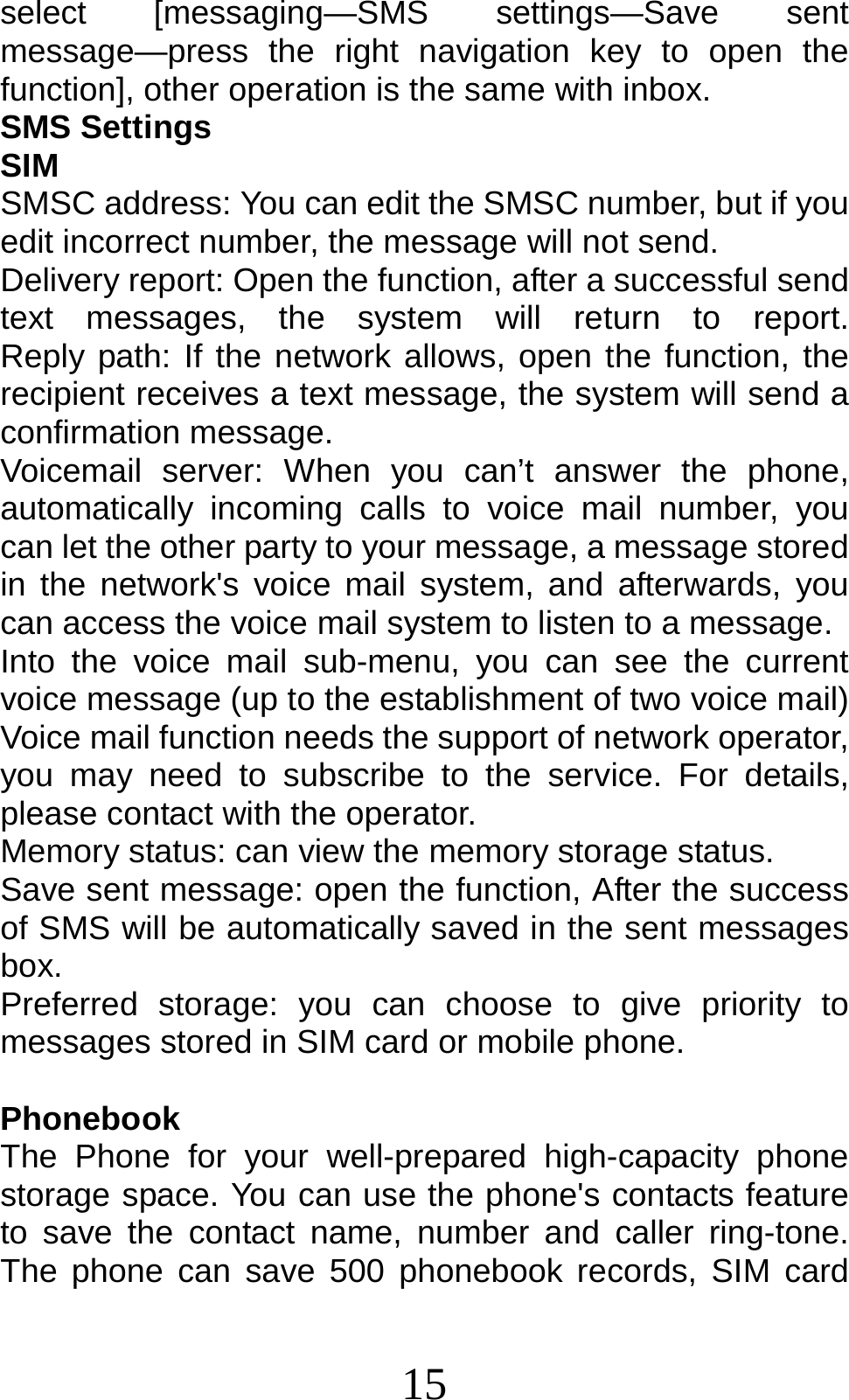 15 select [messaging—SMS settings—Save sent message—press the right navigation key to open the function], other operation is the same with inbox. SMS Settings SIM SMSC address: You can edit the SMSC number, but if you edit incorrect number, the message will not send.   Delivery report: Open the function, after a successful send text  messages,  the  system  will  return  to  report.         Reply path: If the network allows, open the function, the recipient receives a text message, the system will send a confirmation message. Voicemail server: When you can’t answer the phone, automatically incoming calls to voice mail number, you can let the other party to your message, a message stored in the network&apos;s voice mail system, and afterwards, you can access the voice mail system to listen to a message.   Into the voice mail sub-menu, you can see the current voice message (up to the establishment of two voice mail)   Voice mail function needs the support of network operator, you may need to subscribe to the service. For details, please contact with the operator. Memory status: can view the memory storage status. Save sent message: open the function, After the success of SMS will be automatically saved in the sent messages box. Preferred storage: you can choose to give priority to messages stored in SIM card or mobile phone.  Phonebook The Phone for your well-prepared high-capacity phone storage space. You can use the phone&apos;s contacts feature to save the contact name, number and caller ring-tone. The phone can save 500 phonebook records, SIM card 