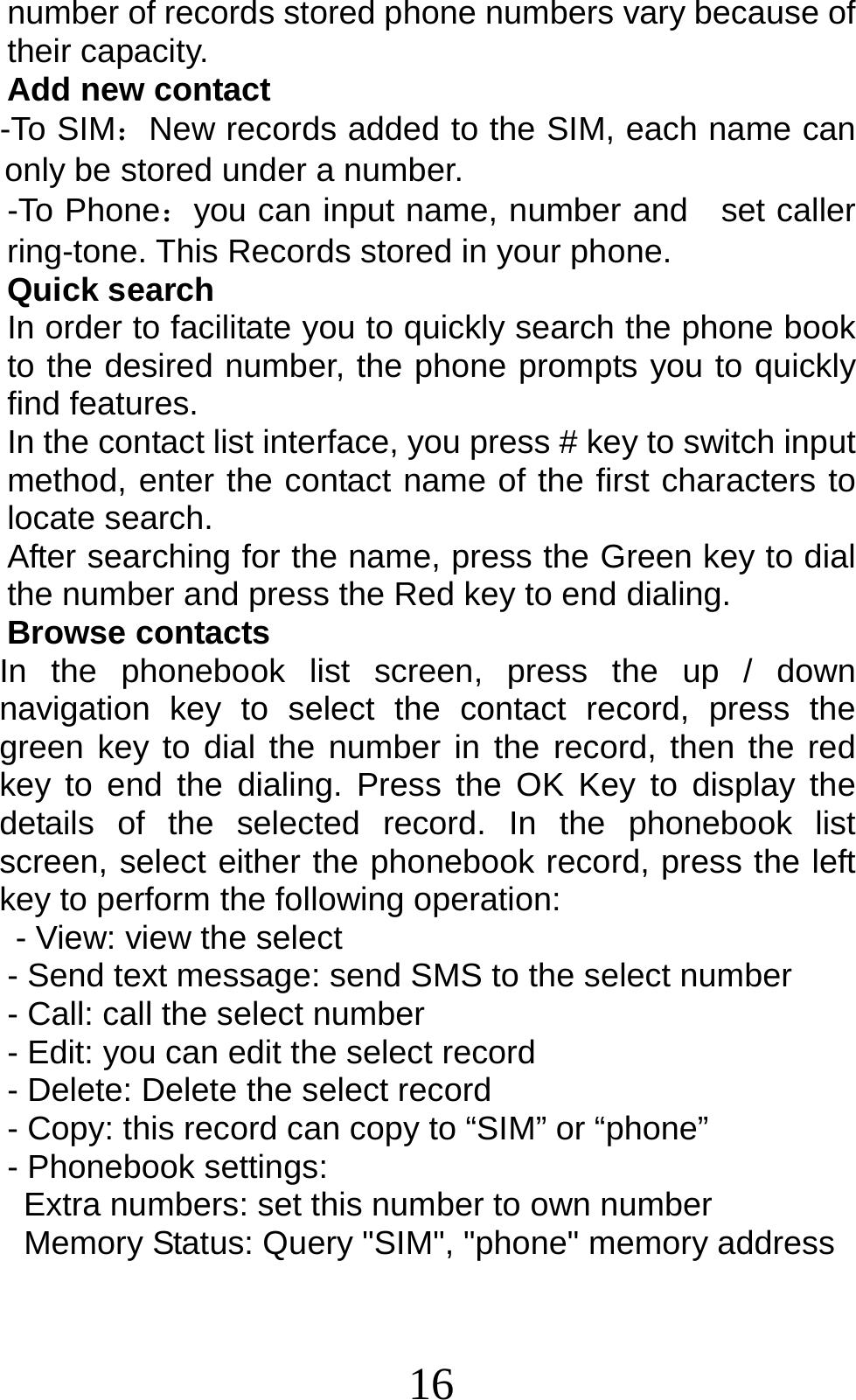 16 number of records stored phone numbers vary because of their capacity. Add new contact   -To SIM：New records added to the SIM, each name can only be stored under a number. -To Phone：you can input name, number and   set caller ring-tone. This Records stored in your phone. Quick search In order to facilitate you to quickly search the phone book to the desired number, the phone prompts you to quickly find features. In the contact list interface, you press # key to switch input method, enter the contact name of the first characters to locate search. After searching for the name, press the Green key to dial the number and press the Red key to end dialing. Browse contacts In the phonebook list screen, press the up / down navigation key to select the contact record, press the green key to dial the number in the record, then the red key to end the dialing. Press the OK Key to display the details of the selected record. In the phonebook list screen, select either the phonebook record, press the left key to perform the following operation: - View: view the select   - Send text message: send SMS to the select number - Call: call the select number - Edit: you can edit the select record - Delete: Delete the select record - Copy: this record can copy to “SIM” or “phone”   - Phonebook settings: Extra numbers: set this number to own number   Memory Status: Query &quot;SIM&quot;, &quot;phone&quot; memory address 