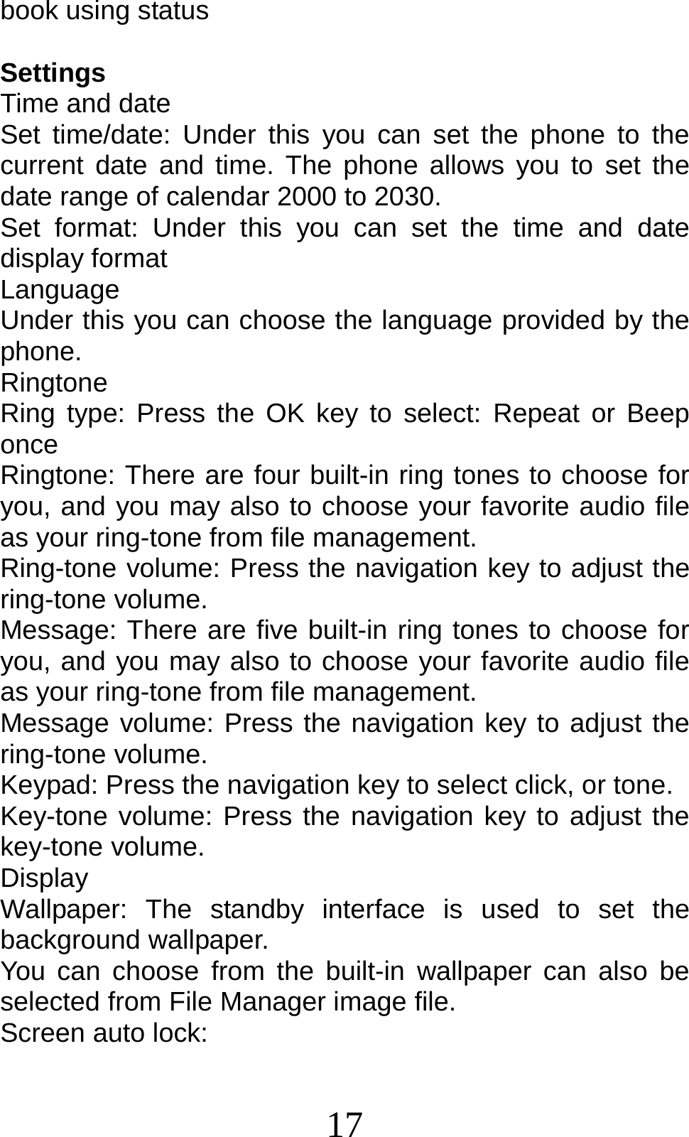 17 book using status  Settings Time and date Set time/date: Under this you can set the phone to the current date and time. The phone allows you to set the date range of calendar 2000 to 2030. Set format: Under this you can set the time and date display format Language  Under this you can choose the language provided by the phone. Ringtone Ring type: Press the OK key to select: Repeat or Beep once Ringtone: There are four built-in ring tones to choose for you, and you may also to choose your favorite audio file as your ring-tone from file management. Ring-tone volume: Press the navigation key to adjust the ring-tone volume. Message: There are five built-in ring tones to choose for you, and you may also to choose your favorite audio file as your ring-tone from file management. Message volume: Press the navigation key to adjust the ring-tone volume. Keypad: Press the navigation key to select click, or tone.   Key-tone volume: Press the navigation key to adjust the key-tone volume. Display Wallpaper: The standby interface is used to set the background wallpaper. You can choose from the built-in wallpaper can also be selected from File Manager image file. Screen auto lock:   