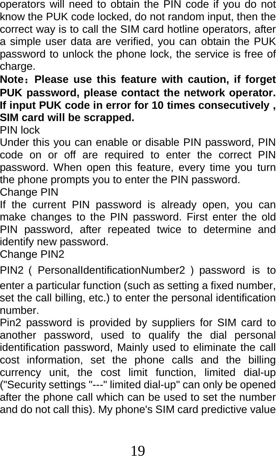 19 operators will need to obtain the PIN code if you do not know the PUK code locked, do not random input, then the correct way is to call the SIM card hotline operators, after a simple user data are verified, you can obtain the PUK password to unlock the phone lock, the service is free of charge. Note：Please use this feature with caution, if forget PUK password, please contact the network operator. If input PUK code in error for 10 times consecutively , SIM card will be scrapped. PIN lock Under this you can enable or disable PIN password, PIN code on or off are required to enter the correct PIN password. When open this feature, every time you turn the phone prompts you to enter the PIN password. Change PIN If the current PIN password is already open, you can make changes to the PIN password. First enter the old PIN password, after repeated twice to determine and identify new password. Change PIN2 PIN2（PersonalIdentificationNumber2 ）password is to enter a particular function (such as setting a fixed number, set the call billing, etc.) to enter the personal identification number. Pin2 password is provided by suppliers for SIM card to another password, used to qualify the dial personal identification password, Mainly used to eliminate the call cost information, set the phone calls and the billing currency unit, the cost limit function, limited dial-up (&quot;Security settings &quot;---&quot; limited dial-up&quot; can only be opened after the phone call which can be used to set the number and do not call this). My phone&apos;s SIM card predictive value 