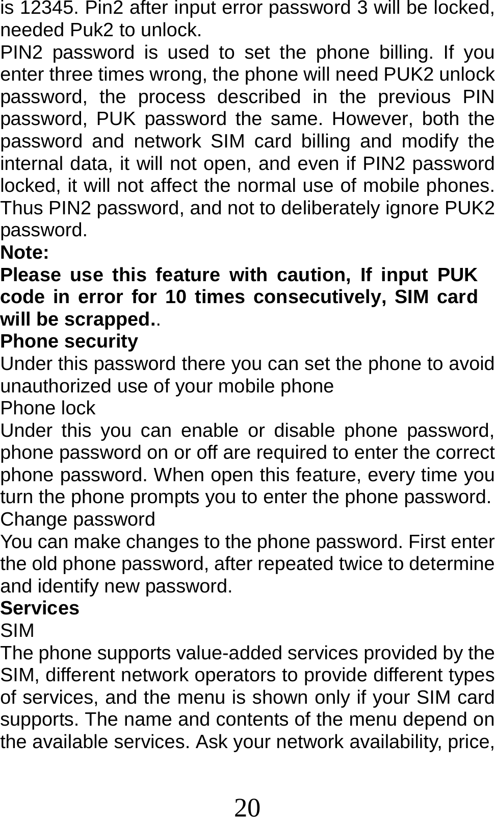 20 is 12345. Pin2 after input error password 3 will be locked, needed Puk2 to unlock. PIN2 password is used to set the phone billing. If you enter three times wrong, the phone will need PUK2 unlock password, the process described in the previous PIN password, PUK password the same. However, both the password and network SIM card billing and modify the internal data, it will not open, and even if PIN2 password locked, it will not affect the normal use of mobile phones. Thus PIN2 password, and not to deliberately ignore PUK2 password. Note:  Please use this feature with caution, If input PUK code in error for 10 times consecutively, SIM card will be scrapped.. Phone security Under this password there you can set the phone to avoid unauthorized use of your mobile phone Phone lock Under this you can enable or disable phone password, phone password on or off are required to enter the correct phone password. When open this feature, every time you turn the phone prompts you to enter the phone password. Change password You can make changes to the phone password. First enter the old phone password, after repeated twice to determine and identify new password. Services SIM The phone supports value-added services provided by the SIM, different network operators to provide different types of services, and the menu is shown only if your SIM card supports. The name and contents of the menu depend on the available services. Ask your network availability, price, 