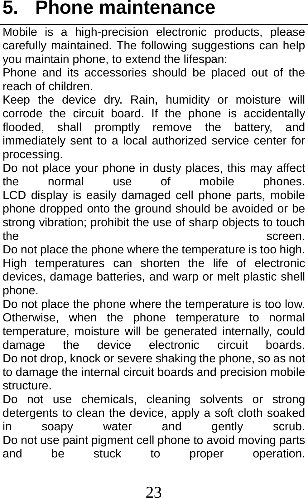 23 5. Phone maintenance Mobile is a high-precision electronic products, please carefully maintained. The following suggestions can help you maintain phone, to extend the lifespan: Phone and its accessories should be placed out of the reach of children.              Keep the device dry. Rain, humidity or moisture will corrode the circuit board. If the phone is accidentally flooded, shall promptly remove the battery, and immediately sent to a local authorized service center for processing.        Do not place your phone in dusty places, this may affect the  normal  use  of  mobile  phones.         LCD display is easily damaged cell phone parts, mobile phone dropped onto the ground should be avoided or be strong vibration; prohibit the use of sharp objects to touch the  screen.         Do not place the phone where the temperature is too high. High temperatures can shorten the life of electronic devices, damage batteries, and warp or melt plastic shell phone.                                                    Do not place the phone where the temperature is too low. Otherwise, when the phone temperature to normal temperature, moisture will be generated internally, could damage  the  device  electronic  circuit  boards.         Do not drop, knock or severe shaking the phone, so as not to damage the internal circuit boards and precision mobile structure.                                     Do not use chemicals, cleaning solvents or strong detergents to clean the device, apply a soft cloth soaked in soapy water and gently scrub.         Do not use paint pigment cell phone to avoid moving parts and be stuck to proper operation.        