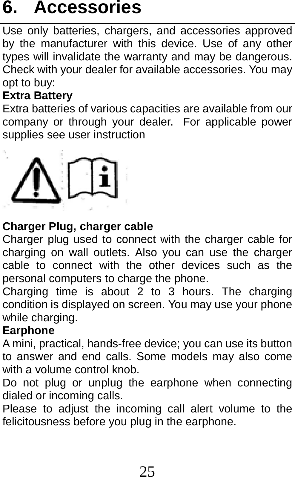 25 6. Accessories Use only batteries, chargers, and accessories approved by the manufacturer with this device. Use of any other types will invalidate the warranty and may be dangerous. Check with your dealer for available accessories. You may opt to buy: Extra Battery Extra batteries of various capacities are available from our company or through your dealer. For applicable power supplies see user instruction  Charger Plug, charger cable Charger plug used to connect with the charger cable for charging on wall outlets. Also you can use the charger cable to connect with the other devices such as the personal computers to charge the phone.     Charging time is about 2 to 3 hours. The charging condition is displayed on screen. You may use your phone while charging. Earphone A mini, practical, hands-free device; you can use its button to answer and end calls. Some models may also come with a volume control knob.   Do not plug or unplug the earphone when connecting dialed or incoming calls. Please to adjust the incoming call alert volume to the felicitousness before you plug in the earphone. 