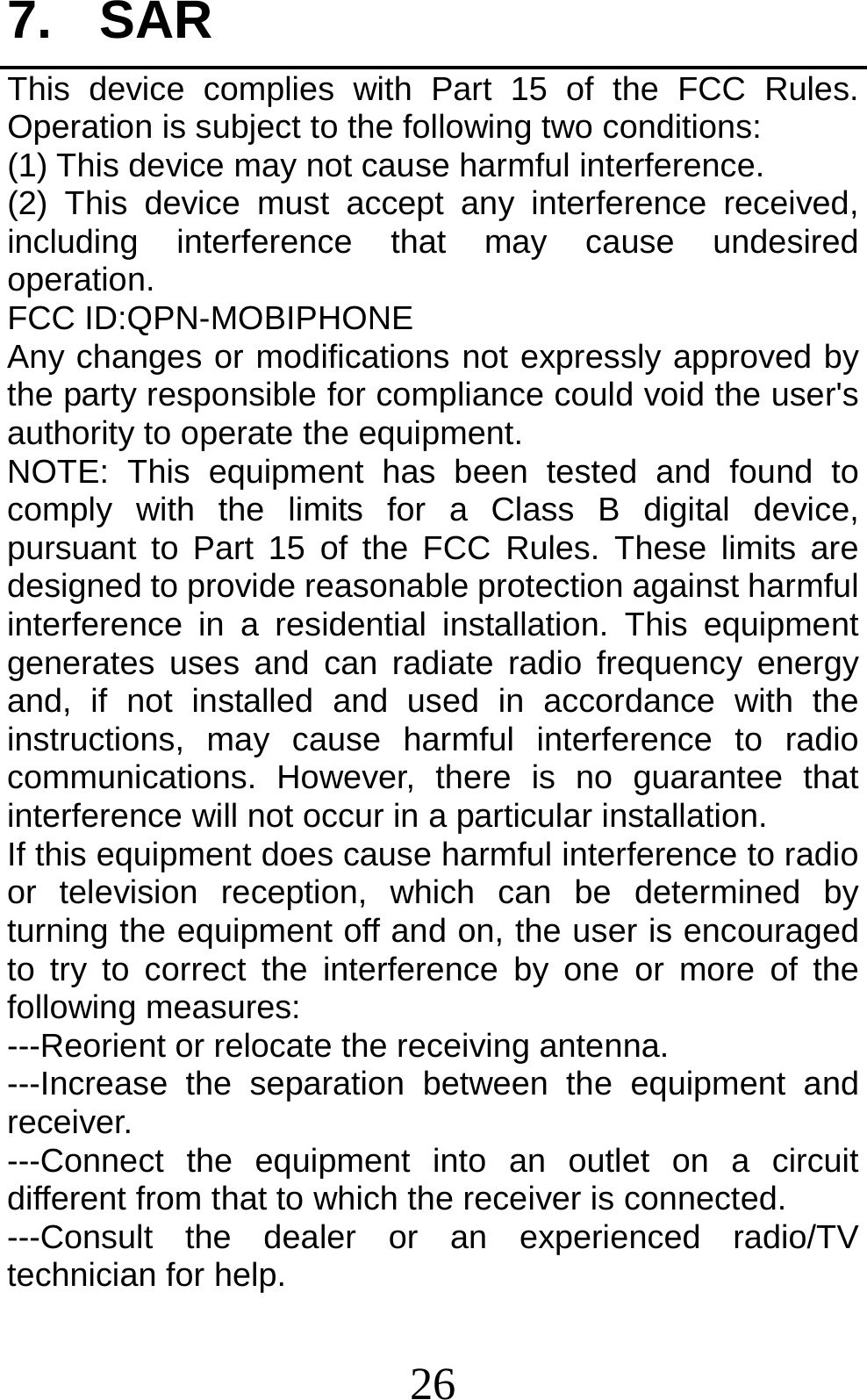 26 7. SAR This device complies with Part 15 of the FCC Rules. Operation is subject to the following two conditions: (1) This device may not cause harmful interference.   (2) This device must accept any interference received, including interference that may cause undesired operation. FCC ID:QPN-MOBIPHONE Any changes or modifications not expressly approved by the party responsible for compliance could void the user&apos;s authority to operate the equipment. NOTE: This equipment has been tested and found to comply with the limits for a Class B digital device, pursuant to Part 15 of the FCC Rules. These limits are designed to provide reasonable protection against harmful interference in a residential installation. This equipment generates uses and can radiate radio frequency energy and, if not installed and used in accordance with the instructions, may cause harmful interference to radio communications. However, there is no guarantee that interference will not occur in a particular installation. If this equipment does cause harmful interference to radio or television reception, which can be determined by turning the equipment off and on, the user is encouraged to try to correct the interference by one or more of the following measures: ---Reorient or relocate the receiving antenna. ---Increase the separation between the equipment and receiver. ---Connect the equipment into an outlet on a circuit different from that to which the receiver is connected. ---Consult the dealer or an experienced radio/TV technician for help. 