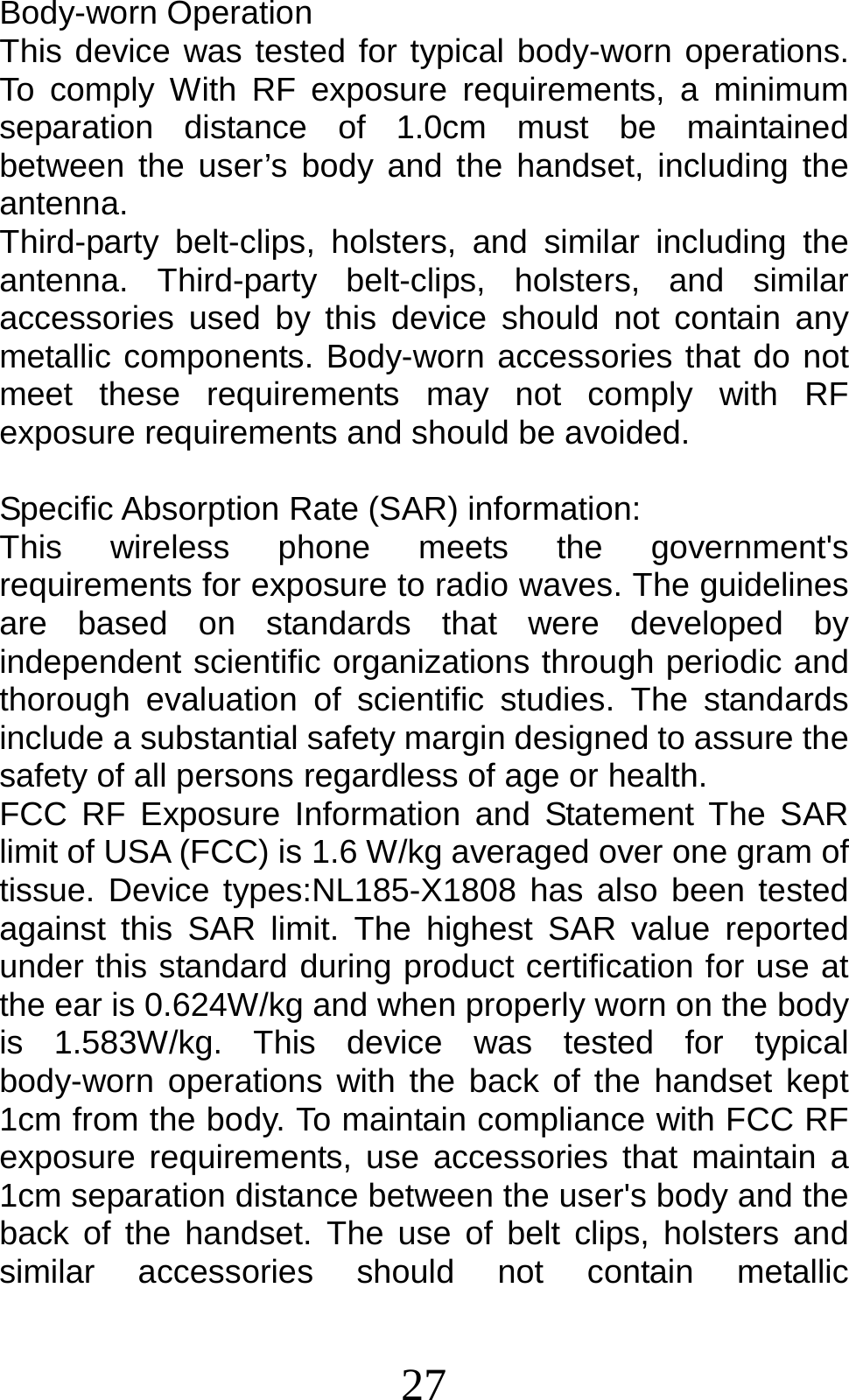 27 Body-worn Operation This device was tested for typical body-worn operations. To comply With RF exposure requirements, a minimum separation distance of 1.0cm must be maintained between the user’s body and the handset, including the antenna. Third-party belt-clips, holsters, and similar including the antenna. Third-party belt-clips, holsters, and similar accessories used by this device should not contain any metallic components. Body-worn accessories that do not meet these requirements may not comply with RF exposure requirements and should be avoided.  Specific Absorption Rate (SAR) information: This wireless phone meets the government&apos;s requirements for exposure to radio waves. The guidelines are based on standards that were developed by independent scientific organizations through periodic and thorough evaluation of scientific studies. The standards include a substantial safety margin designed to assure the safety of all persons regardless of age or health. FCC RF Exposure Information and Statement The SAR limit of USA (FCC) is 1.6 W/kg averaged over one gram of tissue. Device types:NL185-X1808 has also been tested against this SAR limit. The highest SAR value reported under this standard during product certification for use at the ear is 0.624W/kg and when properly worn on the body is 1.583W/kg. This device was tested for typical body-worn operations with the back of the handset kept 1cm from the body. To maintain compliance with FCC RF exposure requirements, use accessories that maintain a 1cm separation distance between the user&apos;s body and the back of the handset. The use of belt clips, holsters and similar accessories should not contain metallic 