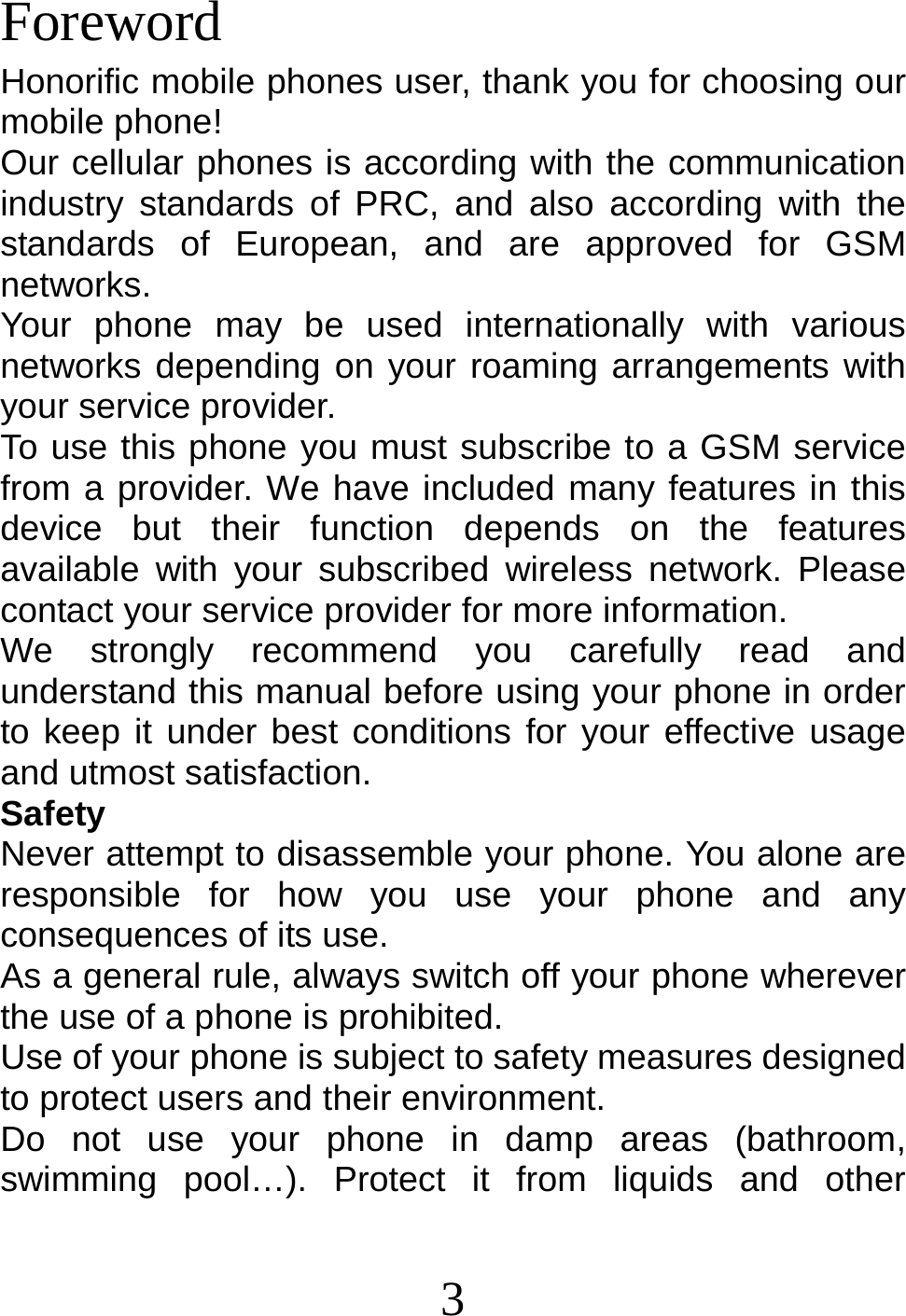 3   Foreword Honorific mobile phones user, thank you for choosing our mobile phone! Our cellular phones is according with the communication industry standards of PRC, and also according with the standards of European, and are approved for GSM networks. Your phone may be used internationally with various networks depending on your roaming arrangements with your service provider. To use this phone you must subscribe to a GSM service from a provider. We have included many features in this device but their function depends on the features available with your subscribed wireless network. Please contact your service provider for more information. We strongly recommend you carefully read and understand this manual before using your phone in order to keep it under best conditions for your effective usage and utmost satisfaction. Safety Never attempt to disassemble your phone. You alone are responsible for how you use your phone and any consequences of its use. As a general rule, always switch off your phone wherever the use of a phone is prohibited. Use of your phone is subject to safety measures designed to protect users and their environment. Do not use your phone in damp areas (bathroom, swimming pool…). Protect it from liquids and other 