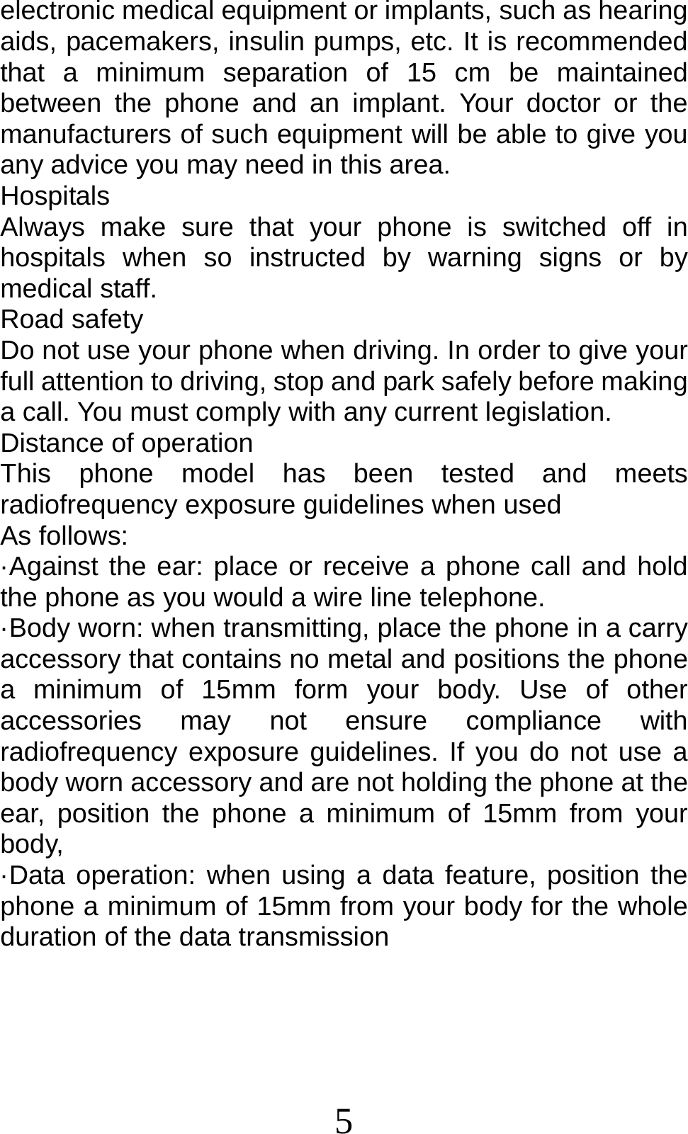 5 electronic medical equipment or implants, such as hearing aids, pacemakers, insulin pumps, etc. It is recommended that a minimum separation of 15 cm be maintained between the phone and an implant. Your doctor or the manufacturers of such equipment will be able to give you any advice you may need in this area.   Hospitals Always make sure that your phone is switched off in hospitals when so instructed by warning signs or by medical staff.   Road safety Do not use your phone when driving. In order to give your full attention to driving, stop and park safely before making a call. You must comply with any current legislation. Distance of operation This phone model has been tested and meets radiofrequency exposure guidelines when used   As follows: ·Against the ear: place or receive a phone call and hold the phone as you would a wire line telephone. ·Body worn: when transmitting, place the phone in a carry accessory that contains no metal and positions the phone a minimum of 15mm form your body. Use of other accessories may not ensure compliance with radiofrequency exposure guidelines. If you do not use a body worn accessory and are not holding the phone at the ear, position the phone a minimum of 15mm from your body, ·Data operation: when using a data feature, position the phone a minimum of 15mm from your body for the whole duration of the data transmission 