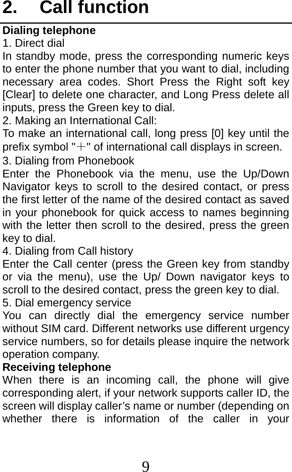 9 2. Call function Dialing telephone 1. Direct dial In standby mode, press the corresponding numeric keys to enter the phone number that you want to dial, including necessary area codes. Short Press the Right soft key [Clear] to delete one character, and Long Press delete all inputs, press the Green key to dial. 2. Making an International Call: To make an international call, long press [0] key until the prefix symbol &quot;＋&quot; of international call displays in screen. 3. Dialing from Phonebook   Enter the Phonebook via the menu, use the Up/Down Navigator keys to scroll to the desired contact, or press the first letter of the name of the desired contact as saved in your phonebook for quick access to names beginning with the letter then scroll to the desired, press the green key to dial. 4. Dialing from Call history Enter the Call center (press the Green key from standby or via the menu), use the Up/ Down navigator keys to scroll to the desired contact, press the green key to dial. 5. Dial emergency service You can directly dial the emergency service number without SIM card. Different networks use different urgency service numbers, so for details please inquire the network operation company. Receiving telephone When there is an incoming call, the phone will give corresponding alert, if your network supports caller ID, the screen will display caller’s name or number (depending on whether there is information of the caller in your 