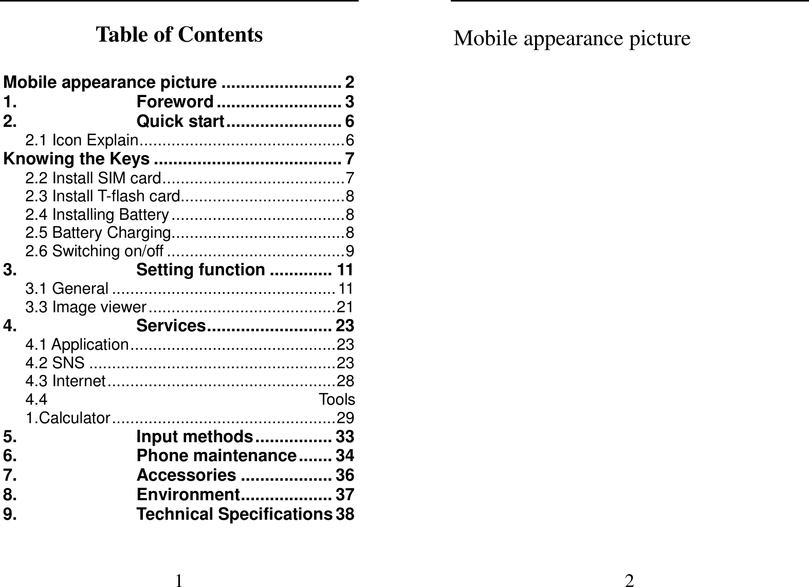  1 Table of Contents  Mobile appearance picture ......................... 2 1. Foreword .......................... 3 2. Quick start ........................ 6 2.1 Icon Explain ............................................. 6 Knowing the Keys ....................................... 7 2.2 Install SIM card ........................................ 7 2.3 Install T-flash card .................................... 8 2.4 Installing Battery ...................................... 8 2.5 Battery Charging ...................................... 8 2.6 Switching on/off ....................................... 9 3. Setting function ............. 11 3.1 General ................................................. 11 3.3 Image viewer ......................................... 21 4. Services .......................... 23 4.1 Application ............................................. 23 4.2 SNS ...................................................... 23 4.3 Internet .................................................. 28 4.4  Tools                                                                 1.Calculator ................................................. 29 5. Input methods ................ 33 6. Phone maintenance ....... 34 7. Accessories ................... 36 8. Environment ................... 37 9. Technical Specifications 38  2 Mobile appearance picture        