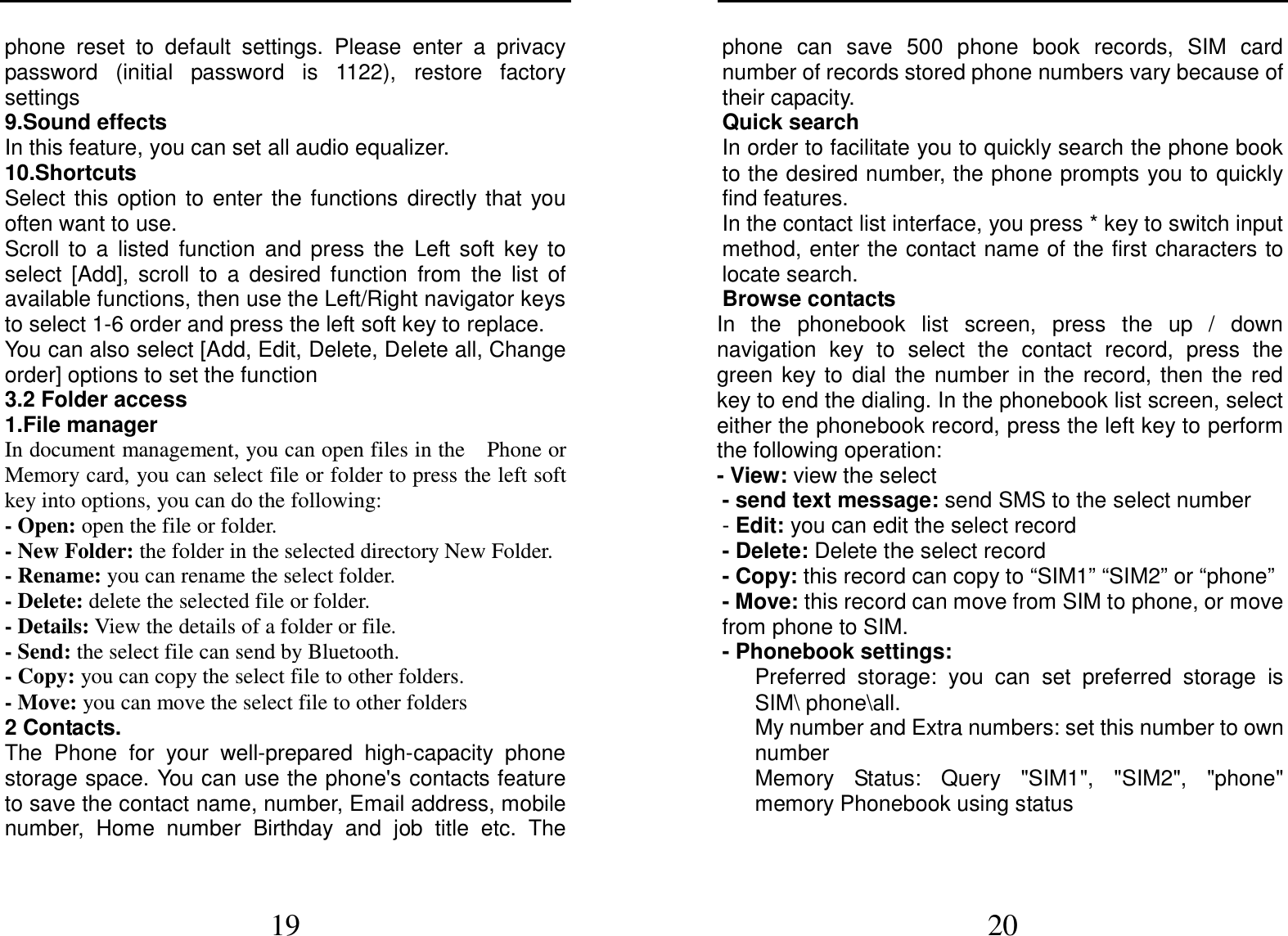  19 phone  reset  to  default  settings.  Please  enter  a  privacy password  (initial  password  is  1122),  restore  factory settings 9.Sound effects In this feature, you can set all audio equalizer. 10.Shortcuts Select  this  option  to  enter  the  functions  directly  that  you often want to use. Scroll  to  a  listed  function  and  press  the  Left  soft  key  to select  [Add],  scroll  to  a  desired  function  from  the  list  of available functions, then use the Left/Right navigator keys to select 1-6 order and press the left soft key to replace. You can also select [Add, Edit, Delete, Delete all, Change order] options to set the function 3.2 Folder access 1.File manager In document management, you can open files in the    Phone or Memory card, you can select file or folder to press the left soft key into options, you can do the following:   - Open: open the file or folder. - New Folder: the folder in the selected directory New Folder. - Rename: you can rename the select folder. - Delete: delete the selected file or folder.   - Details: View the details of a folder or file.   - Send: the select file can send by Bluetooth. - Copy: you can copy the select file to other folders. - Move: you can move the select file to other folders 2 Contacts. The  Phone  for  your  well-prepared  high-capacity  phone storage space. You can use the phone&apos;s contacts feature to save the contact name, number, Email address, mobile number,  Home  number  Birthday  and  job  title  etc.  The  20 phone  can  save  500  phone  book  records,  SIM  card number of records stored phone numbers vary because of their capacity. Quick search In order to facilitate you to quickly search the phone book to the desired number, the phone prompts you to quickly find features. In the contact list interface, you press * key to switch input method, enter the contact name of the first characters to locate search. Browse contacts In  the  phonebook  list  screen,  press  the  up  /  down navigation  key  to  select  the  contact  record,  press  the green  key  to  dial  the  number  in  the  record,  then  the  red key to end the dialing. In the phonebook list screen, select either the phonebook record, press the left key to perform the following operation: - View: view the select   - send text message: send SMS to the select number - Edit: you can edit the select record - Delete: Delete the select record - Copy: this record can copy to “SIM1” “SIM2” or “phone”   - Move: this record can move from SIM to phone, or move from phone to SIM. - Phonebook settings:      Preferred  storage:  you  can  set  preferred  storage  is SIM\ phone\all.       My number and Extra numbers: set this number to own number       Memory  Status:  Query  &quot;SIM1&quot;,  &quot;SIM2&quot;,  &quot;phone&quot; memory Phonebook using status 