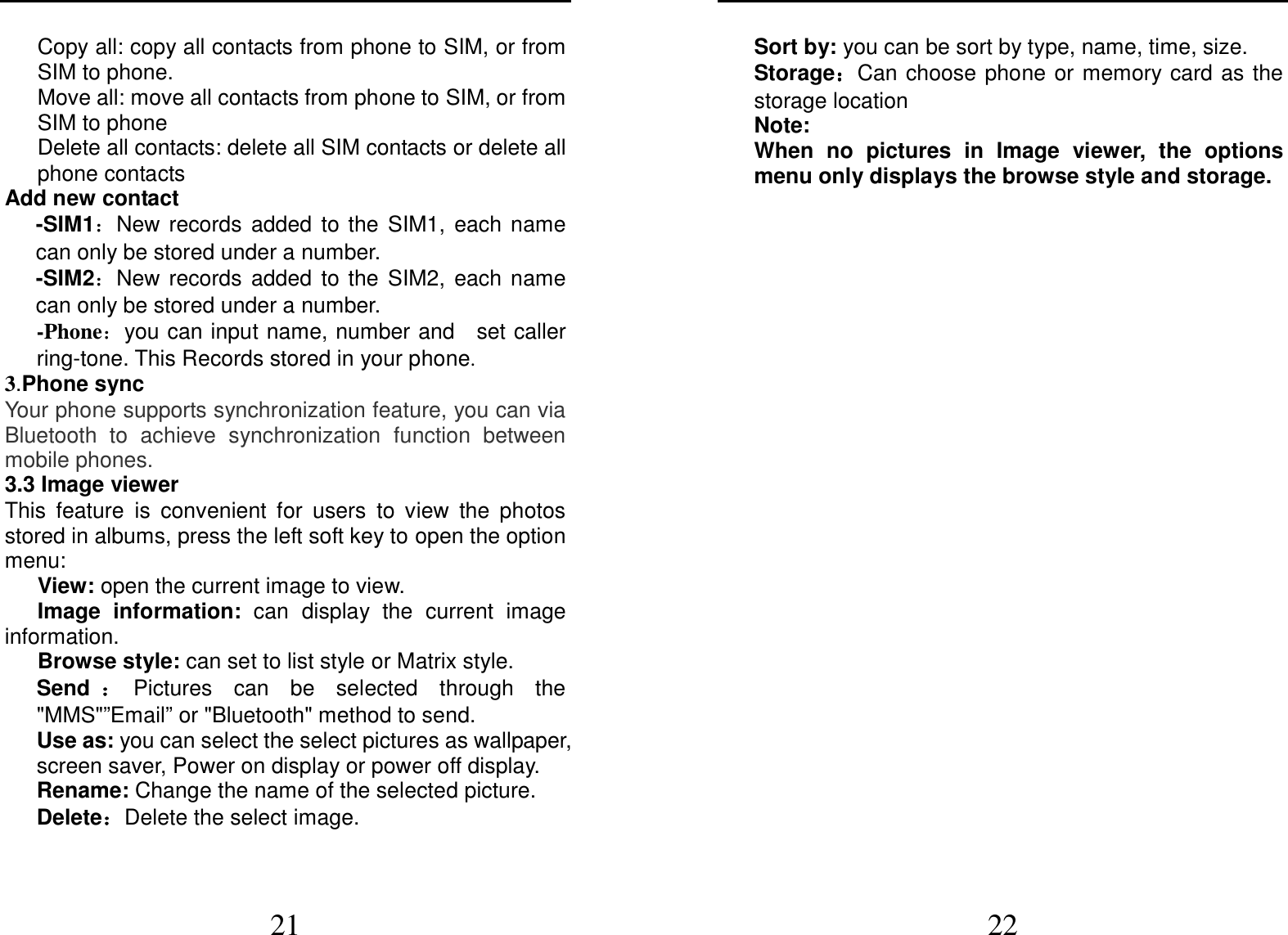  21 Copy all: copy all contacts from phone to SIM, or from SIM to phone. Move all: move all contacts from phone to SIM, or from SIM to phone Delete all contacts: delete all SIM contacts or delete all phone contacts Add new contact   -SIM1：New  records  added  to  the  SIM1,  each name can only be stored under a number. -SIM2：New  records  added  to  the  SIM2,  each name can only be stored under a number. -Phone：you can input name, number and    set caller ring-tone. This Records stored in your phone. 3.Phone sync Your phone supports synchronization feature, you can via Bluetooth  to  achieve  synchronization  function  between mobile phones. 3.3 Image viewer This  feature  is  convenient  for  users  to  view  the  photos stored in albums, press the left soft key to open the option menu:       View: open the current image to view.       Image  information:  can  display  the  current  image information.       Browse style: can set to list style or Matrix style. Send ：：：：Pictures  can  be  selected  through  the &quot;MMS&quot;”Email” or &quot;Bluetooth&quot; method to send. Use as: you can select the select pictures as wallpaper, screen saver, Power on display or power off display. Rename: Change the name of the selected picture. Delete：：：：Delete the select image.  22 Sort by: you can be sort by type, name, time, size. Storage：：：：Can choose phone  or  memory card as the storage location Note:   When  no  pictures  in  Image  viewer,  the  options menu only displays the browse style and storage.    