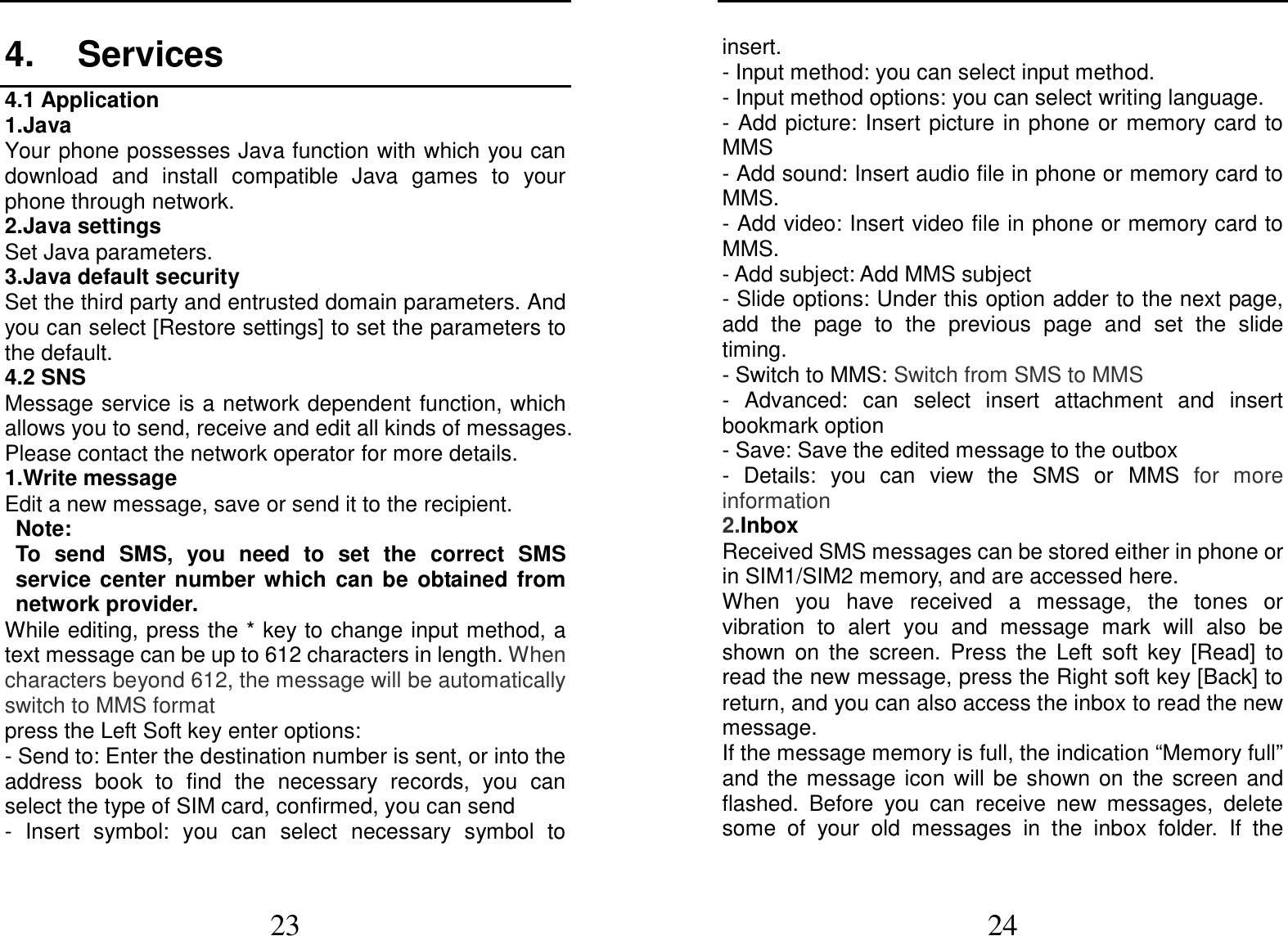  23 4.  Services 4.1 Application 1.Java Your phone possesses Java function with which you can download  and  install  compatible  Java  games  to  your phone through network. 2.Java settings Set Java parameters. 3.Java default security Set the third party and entrusted domain parameters. And you can select [Restore settings] to set the parameters to the default. 4.2 SNS Message service is a network dependent function, which allows you to send, receive and edit all kinds of messages. Please contact the network operator for more details. 1.Write message Edit a new message, save or send it to the recipient. Note:   To  send  SMS,  you  need  to  set  the  correct  SMS service  center  number  which  can  be  obtained  from network provider. While editing, press the * key to change input method, a text message can be up to 612 characters in length. When characters beyond 612, the message will be automatically switch to MMS format press the Left Soft key enter options: - Send to: Enter the destination number is sent, or into the address  book  to  find  the  necessary  records,  you  can select the type of SIM card, confirmed, you can send -  Insert  symbol:  you  can  select  necessary  symbol  to  24 insert. - Input method: you can select input method. - Input method options: you can select writing language. - Add picture: Insert picture in phone or  memory card to MMS - Add sound: Insert audio file in phone or memory card to MMS. - Add video: Insert video file in phone or memory card to MMS. - Add subject: Add MMS subject - Slide options: Under this option adder to the next page, add  the  page  to  the  previous  page  and  set  the  slide timing. - Switch to MMS: Switch from SMS to MMS   -  Advanced:  can  select  insert  attachment  and  insert bookmark option - Save: Save the edited message to the outbox -  Details:  you  can  view  the  SMS  or  MMS  for  more information 2.Inbox Received SMS messages can be stored either in phone or in SIM1/SIM2 memory, and are accessed here. When  you  have  received  a  message,  the  tones  or vibration  to  alert  you  and  message  mark  will  also  be shown  on  the  screen.  Press  the  Left  soft  key  [Read]  to read the new message, press the Right soft key [Back] to return, and you can also access the inbox to read the new message. If the message memory is full, the indication “Memory full” and  the  message  icon  will  be  shown  on  the  screen  and flashed.  Before  you  can  receive  new  messages,  delete some  of  your  old  messages  in  the  inbox  folder.  If  the 